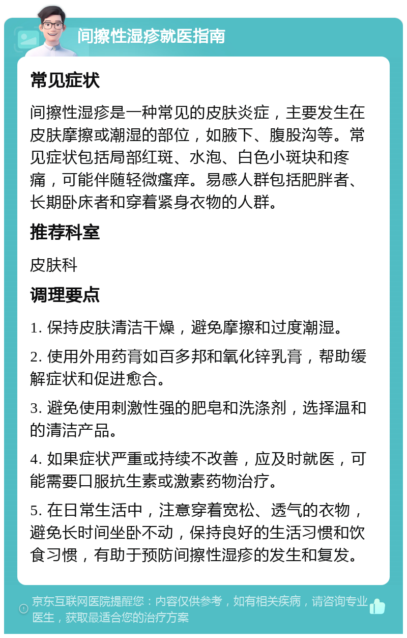 间擦性湿疹就医指南 常见症状 间擦性湿疹是一种常见的皮肤炎症，主要发生在皮肤摩擦或潮湿的部位，如腋下、腹股沟等。常见症状包括局部红斑、水泡、白色小斑块和疼痛，可能伴随轻微瘙痒。易感人群包括肥胖者、长期卧床者和穿着紧身衣物的人群。 推荐科室 皮肤科 调理要点 1. 保持皮肤清洁干燥，避免摩擦和过度潮湿。 2. 使用外用药膏如百多邦和氧化锌乳膏，帮助缓解症状和促进愈合。 3. 避免使用刺激性强的肥皂和洗涤剂，选择温和的清洁产品。 4. 如果症状严重或持续不改善，应及时就医，可能需要口服抗生素或激素药物治疗。 5. 在日常生活中，注意穿着宽松、透气的衣物，避免长时间坐卧不动，保持良好的生活习惯和饮食习惯，有助于预防间擦性湿疹的发生和复发。