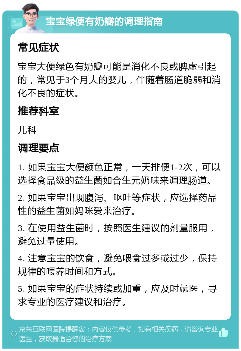 宝宝绿便有奶瓣的调理指南 常见症状 宝宝大便绿色有奶瓣可能是消化不良或脾虚引起的，常见于3个月大的婴儿，伴随着肠道脆弱和消化不良的症状。 推荐科室 儿科 调理要点 1. 如果宝宝大便颜色正常，一天排便1-2次，可以选择食品级的益生菌如合生元奶味来调理肠道。 2. 如果宝宝出现腹泻、呕吐等症状，应选择药品性的益生菌如妈咪爱来治疗。 3. 在使用益生菌时，按照医生建议的剂量服用，避免过量使用。 4. 注意宝宝的饮食，避免喂食过多或过少，保持规律的喂养时间和方式。 5. 如果宝宝的症状持续或加重，应及时就医，寻求专业的医疗建议和治疗。