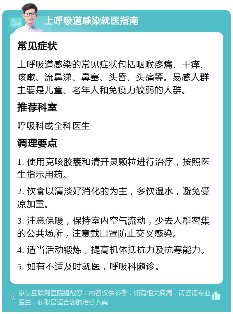 上呼吸道感染就医指南 常见症状 上呼吸道感染的常见症状包括咽喉疼痛、干痒、咳嗽、流鼻涕、鼻塞、头昏、头痛等。易感人群主要是儿童、老年人和免疫力较弱的人群。 推荐科室 呼吸科或全科医生 调理要点 1. 使用克咳胶囊和清开灵颗粒进行治疗，按照医生指示用药。 2. 饮食以清淡好消化的为主，多饮温水，避免受凉加重。 3. 注意保暖，保持室内空气流动，少去人群密集的公共场所，注意戴口罩防止交叉感染。 4. 适当活动锻炼，提高机体抵抗力及抗寒能力。 5. 如有不适及时就医，呼吸科随诊。