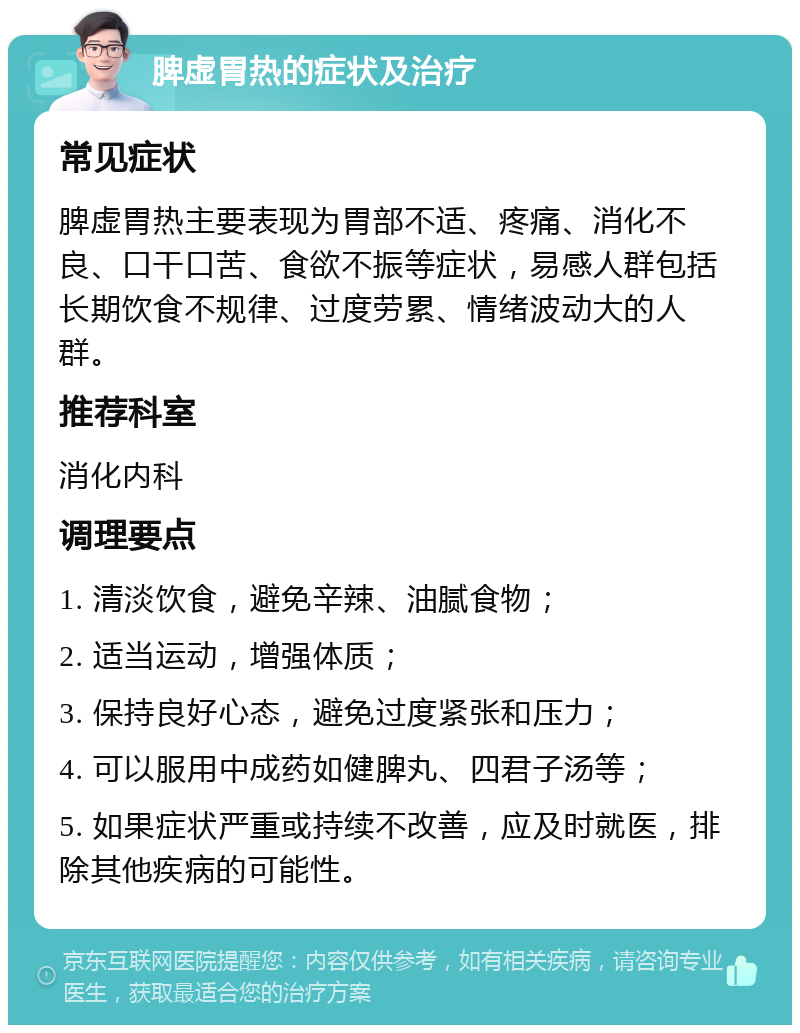 脾虚胃热的症状及治疗 常见症状 脾虚胃热主要表现为胃部不适、疼痛、消化不良、口干口苦、食欲不振等症状，易感人群包括长期饮食不规律、过度劳累、情绪波动大的人群。 推荐科室 消化内科 调理要点 1. 清淡饮食，避免辛辣、油腻食物； 2. 适当运动，增强体质； 3. 保持良好心态，避免过度紧张和压力； 4. 可以服用中成药如健脾丸、四君子汤等； 5. 如果症状严重或持续不改善，应及时就医，排除其他疾病的可能性。