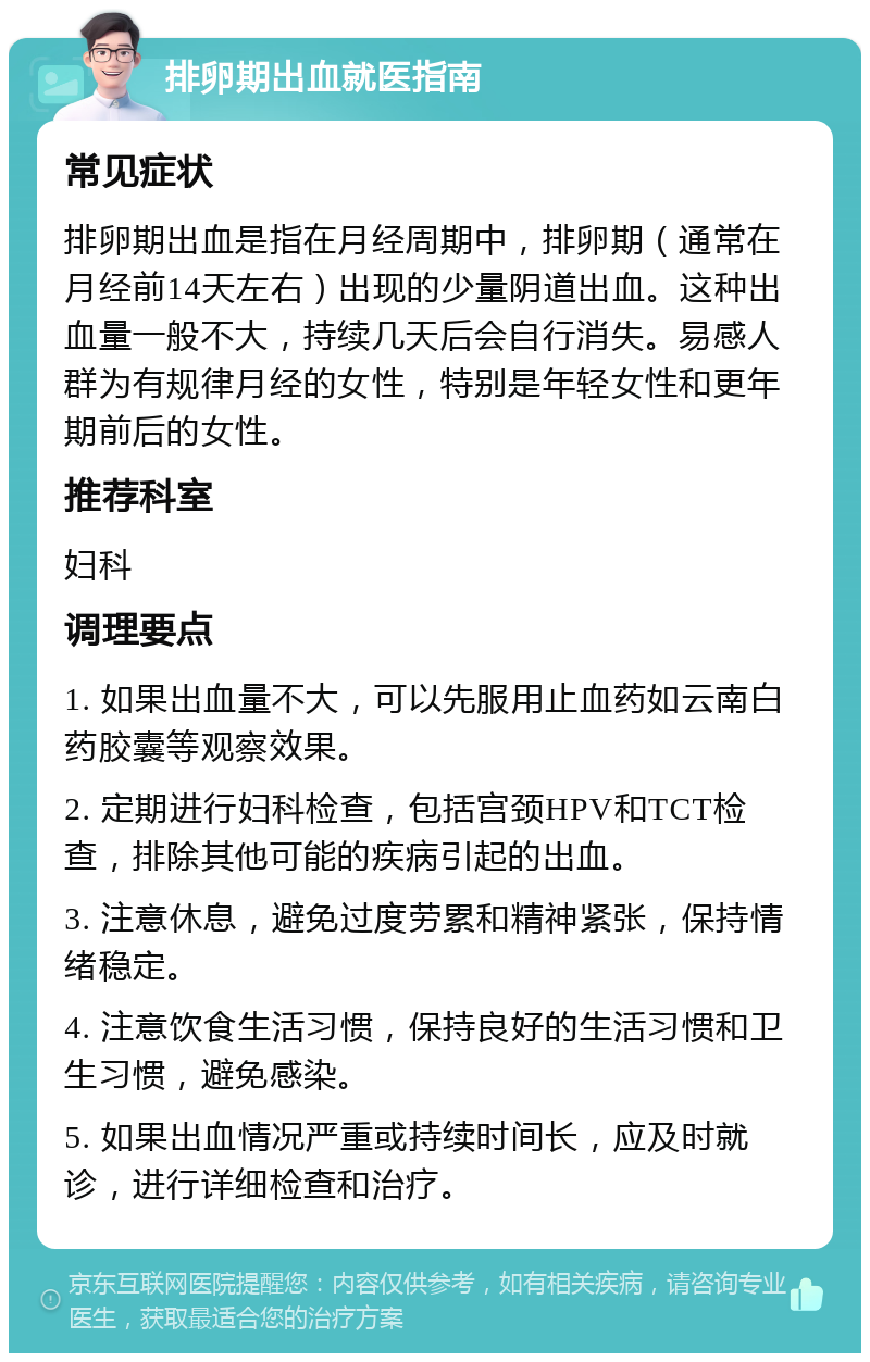 排卵期出血就医指南 常见症状 排卵期出血是指在月经周期中，排卵期（通常在月经前14天左右）出现的少量阴道出血。这种出血量一般不大，持续几天后会自行消失。易感人群为有规律月经的女性，特别是年轻女性和更年期前后的女性。 推荐科室 妇科 调理要点 1. 如果出血量不大，可以先服用止血药如云南白药胶囊等观察效果。 2. 定期进行妇科检查，包括宫颈HPV和TCT检查，排除其他可能的疾病引起的出血。 3. 注意休息，避免过度劳累和精神紧张，保持情绪稳定。 4. 注意饮食生活习惯，保持良好的生活习惯和卫生习惯，避免感染。 5. 如果出血情况严重或持续时间长，应及时就诊，进行详细检查和治疗。