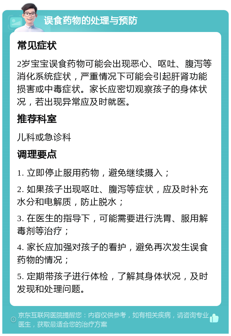 误食药物的处理与预防 常见症状 2岁宝宝误食药物可能会出现恶心、呕吐、腹泻等消化系统症状，严重情况下可能会引起肝肾功能损害或中毒症状。家长应密切观察孩子的身体状况，若出现异常应及时就医。 推荐科室 儿科或急诊科 调理要点 1. 立即停止服用药物，避免继续摄入； 2. 如果孩子出现呕吐、腹泻等症状，应及时补充水分和电解质，防止脱水； 3. 在医生的指导下，可能需要进行洗胃、服用解毒剂等治疗； 4. 家长应加强对孩子的看护，避免再次发生误食药物的情况； 5. 定期带孩子进行体检，了解其身体状况，及时发现和处理问题。