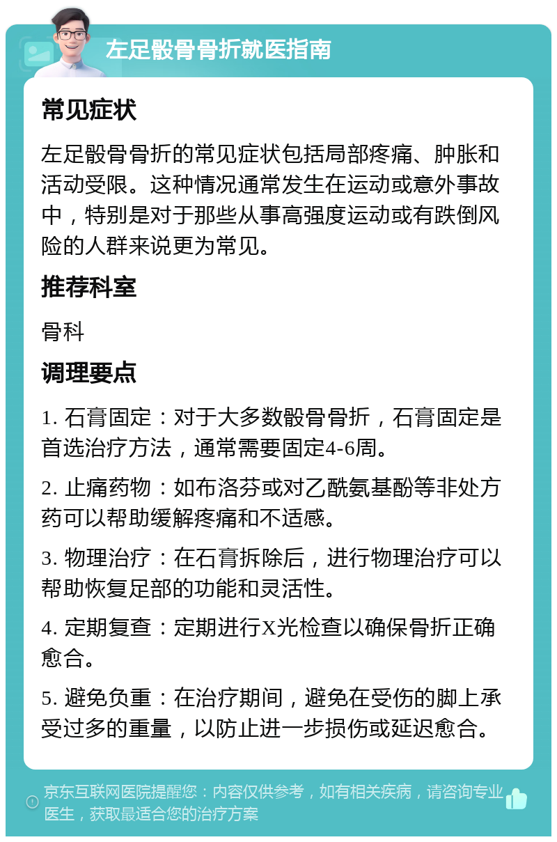 左足骰骨骨折就医指南 常见症状 左足骰骨骨折的常见症状包括局部疼痛、肿胀和活动受限。这种情况通常发生在运动或意外事故中，特别是对于那些从事高强度运动或有跌倒风险的人群来说更为常见。 推荐科室 骨科 调理要点 1. 石膏固定：对于大多数骰骨骨折，石膏固定是首选治疗方法，通常需要固定4-6周。 2. 止痛药物：如布洛芬或对乙酰氨基酚等非处方药可以帮助缓解疼痛和不适感。 3. 物理治疗：在石膏拆除后，进行物理治疗可以帮助恢复足部的功能和灵活性。 4. 定期复查：定期进行X光检查以确保骨折正确愈合。 5. 避免负重：在治疗期间，避免在受伤的脚上承受过多的重量，以防止进一步损伤或延迟愈合。