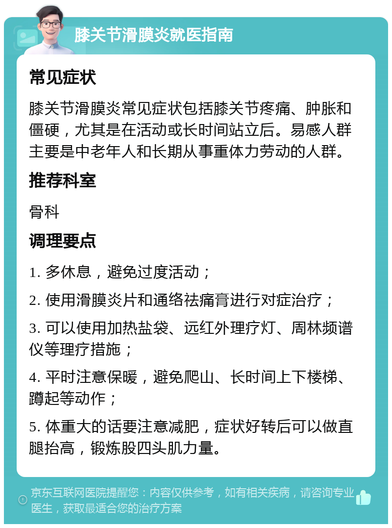 膝关节滑膜炎就医指南 常见症状 膝关节滑膜炎常见症状包括膝关节疼痛、肿胀和僵硬，尤其是在活动或长时间站立后。易感人群主要是中老年人和长期从事重体力劳动的人群。 推荐科室 骨科 调理要点 1. 多休息，避免过度活动； 2. 使用滑膜炎片和通络祛痛膏进行对症治疗； 3. 可以使用加热盐袋、远红外理疗灯、周林频谱仪等理疗措施； 4. 平时注意保暖，避免爬山、长时间上下楼梯、蹲起等动作； 5. 体重大的话要注意减肥，症状好转后可以做直腿抬高，锻炼股四头肌力量。