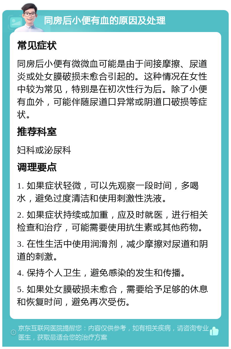 同房后小便有血的原因及处理 常见症状 同房后小便有微微血可能是由于间接摩擦、尿道炎或处女膜破损未愈合引起的。这种情况在女性中较为常见，特别是在初次性行为后。除了小便有血外，可能伴随尿道口异常或阴道口破损等症状。 推荐科室 妇科或泌尿科 调理要点 1. 如果症状轻微，可以先观察一段时间，多喝水，避免过度清洁和使用刺激性洗液。 2. 如果症状持续或加重，应及时就医，进行相关检查和治疗，可能需要使用抗生素或其他药物。 3. 在性生活中使用润滑剂，减少摩擦对尿道和阴道的刺激。 4. 保持个人卫生，避免感染的发生和传播。 5. 如果处女膜破损未愈合，需要给予足够的休息和恢复时间，避免再次受伤。