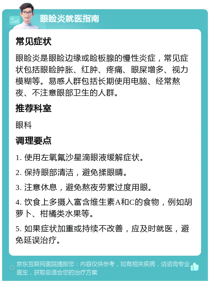 眼睑炎就医指南 常见症状 眼睑炎是眼睑边缘或睑板腺的慢性炎症，常见症状包括眼睑肿胀、红肿、疼痛、眼屎增多、视力模糊等。易感人群包括长期使用电脑、经常熬夜、不注意眼部卫生的人群。 推荐科室 眼科 调理要点 1. 使用左氧氟沙星滴眼液缓解症状。 2. 保持眼部清洁，避免揉眼睛。 3. 注意休息，避免熬夜劳累过度用眼。 4. 饮食上多摄入富含维生素A和C的食物，例如胡萝卜、柑橘类水果等。 5. 如果症状加重或持续不改善，应及时就医，避免延误治疗。