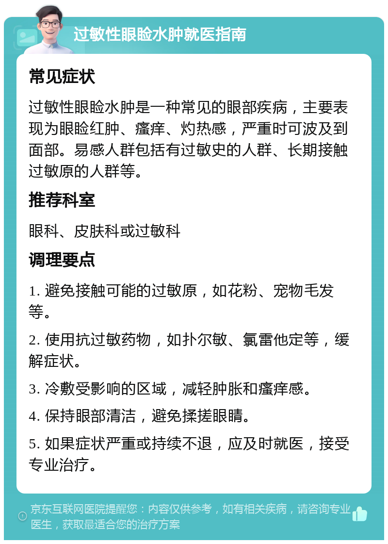 过敏性眼睑水肿就医指南 常见症状 过敏性眼睑水肿是一种常见的眼部疾病，主要表现为眼睑红肿、瘙痒、灼热感，严重时可波及到面部。易感人群包括有过敏史的人群、长期接触过敏原的人群等。 推荐科室 眼科、皮肤科或过敏科 调理要点 1. 避免接触可能的过敏原，如花粉、宠物毛发等。 2. 使用抗过敏药物，如扑尔敏、氯雷他定等，缓解症状。 3. 冷敷受影响的区域，减轻肿胀和瘙痒感。 4. 保持眼部清洁，避免揉搓眼睛。 5. 如果症状严重或持续不退，应及时就医，接受专业治疗。