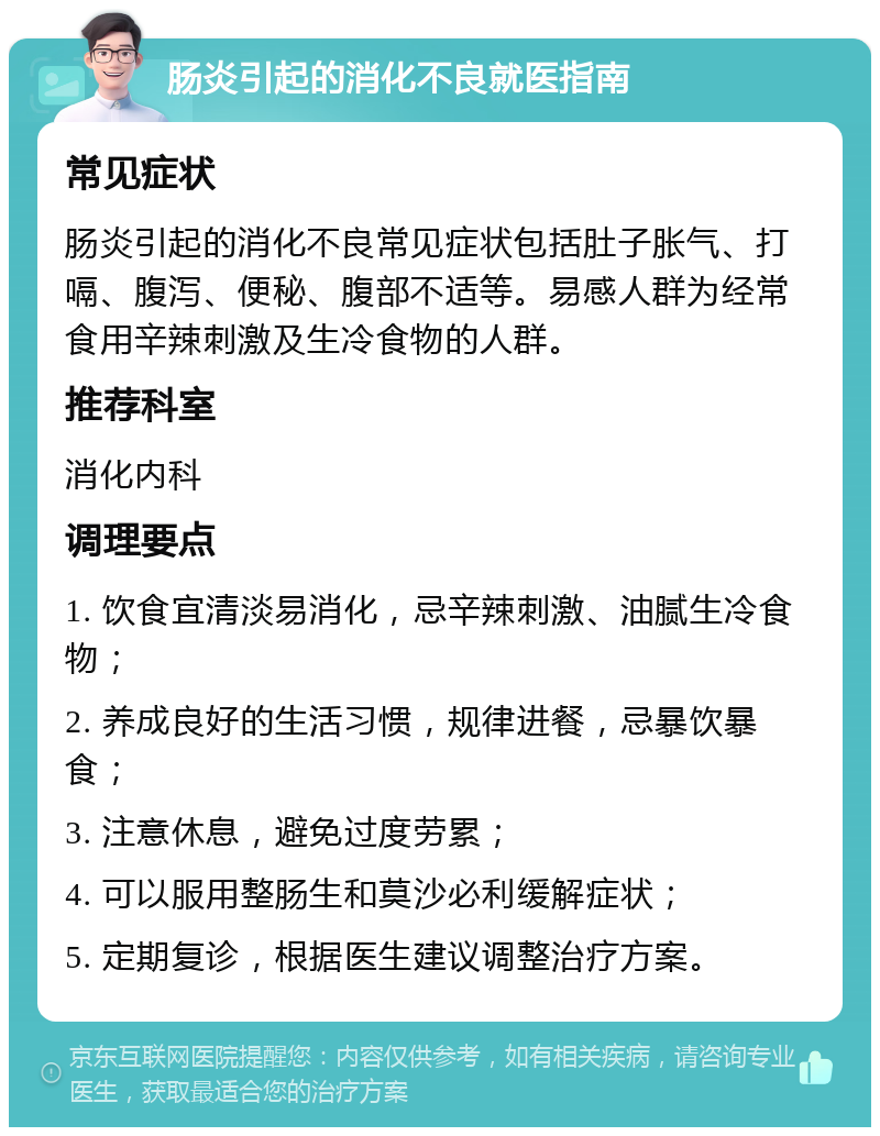 肠炎引起的消化不良就医指南 常见症状 肠炎引起的消化不良常见症状包括肚子胀气、打嗝、腹泻、便秘、腹部不适等。易感人群为经常食用辛辣刺激及生冷食物的人群。 推荐科室 消化内科 调理要点 1. 饮食宜清淡易消化，忌辛辣刺激、油腻生冷食物； 2. 养成良好的生活习惯，规律进餐，忌暴饮暴食； 3. 注意休息，避免过度劳累； 4. 可以服用整肠生和莫沙必利缓解症状； 5. 定期复诊，根据医生建议调整治疗方案。