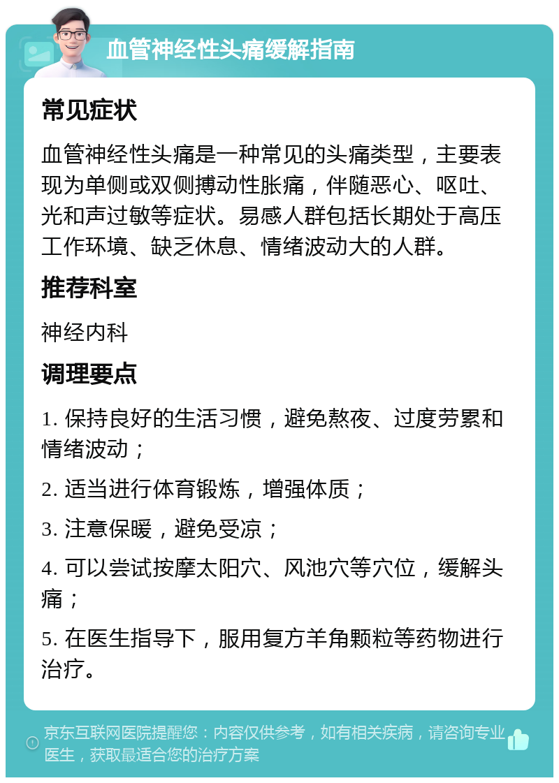 血管神经性头痛缓解指南 常见症状 血管神经性头痛是一种常见的头痛类型，主要表现为单侧或双侧搏动性胀痛，伴随恶心、呕吐、光和声过敏等症状。易感人群包括长期处于高压工作环境、缺乏休息、情绪波动大的人群。 推荐科室 神经内科 调理要点 1. 保持良好的生活习惯，避免熬夜、过度劳累和情绪波动； 2. 适当进行体育锻炼，增强体质； 3. 注意保暖，避免受凉； 4. 可以尝试按摩太阳穴、风池穴等穴位，缓解头痛； 5. 在医生指导下，服用复方羊角颗粒等药物进行治疗。