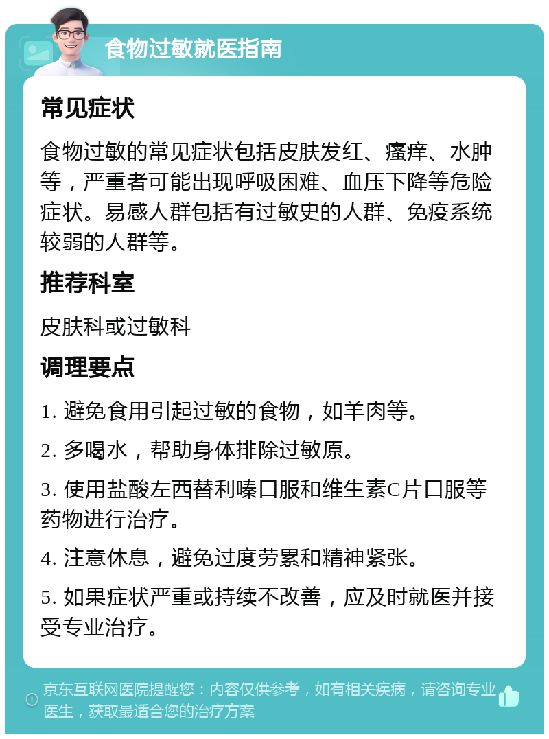 食物过敏就医指南 常见症状 食物过敏的常见症状包括皮肤发红、瘙痒、水肿等，严重者可能出现呼吸困难、血压下降等危险症状。易感人群包括有过敏史的人群、免疫系统较弱的人群等。 推荐科室 皮肤科或过敏科 调理要点 1. 避免食用引起过敏的食物，如羊肉等。 2. 多喝水，帮助身体排除过敏原。 3. 使用盐酸左西替利嗪口服和维生素C片口服等药物进行治疗。 4. 注意休息，避免过度劳累和精神紧张。 5. 如果症状严重或持续不改善，应及时就医并接受专业治疗。