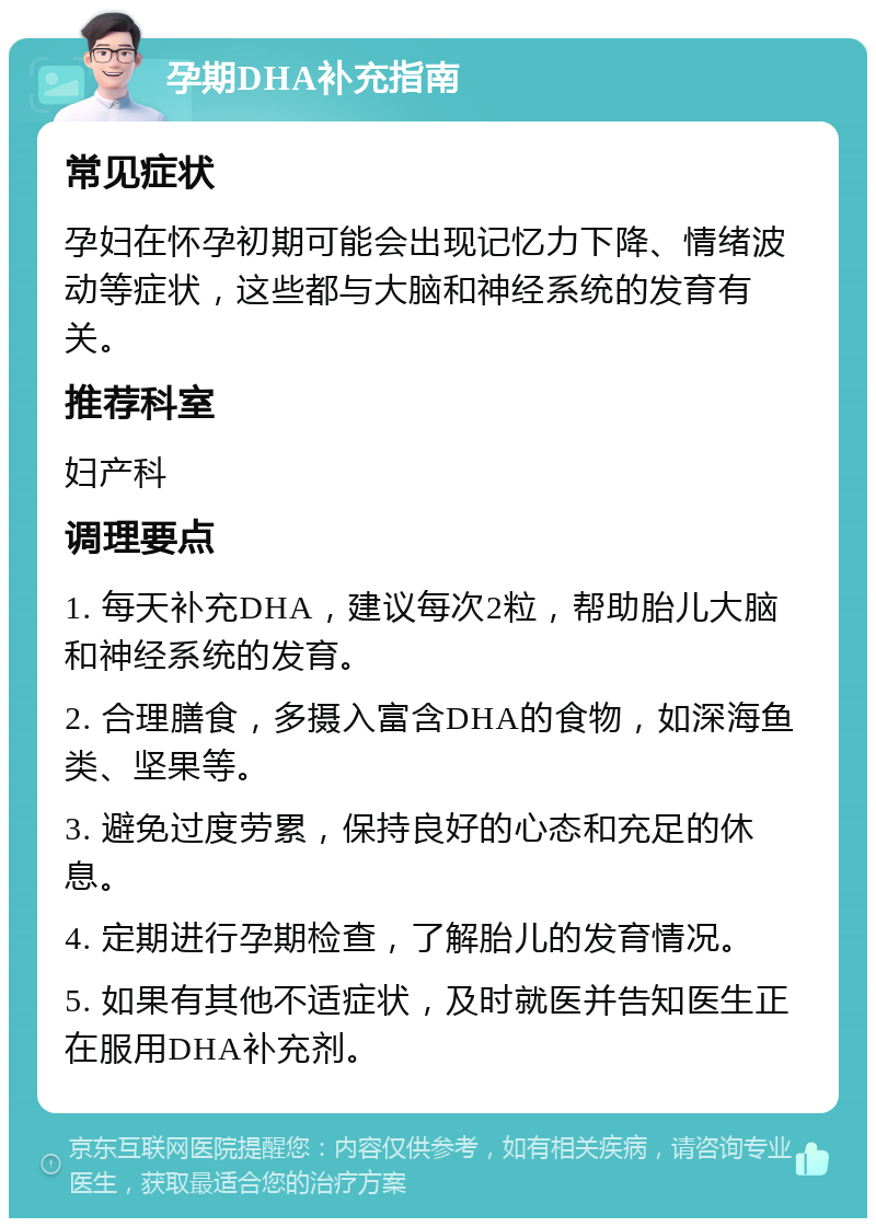 孕期DHA补充指南 常见症状 孕妇在怀孕初期可能会出现记忆力下降、情绪波动等症状，这些都与大脑和神经系统的发育有关。 推荐科室 妇产科 调理要点 1. 每天补充DHA，建议每次2粒，帮助胎儿大脑和神经系统的发育。 2. 合理膳食，多摄入富含DHA的食物，如深海鱼类、坚果等。 3. 避免过度劳累，保持良好的心态和充足的休息。 4. 定期进行孕期检查，了解胎儿的发育情况。 5. 如果有其他不适症状，及时就医并告知医生正在服用DHA补充剂。