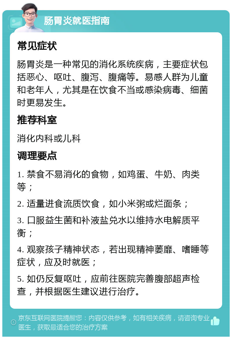 肠胃炎就医指南 常见症状 肠胃炎是一种常见的消化系统疾病，主要症状包括恶心、呕吐、腹泻、腹痛等。易感人群为儿童和老年人，尤其是在饮食不当或感染病毒、细菌时更易发生。 推荐科室 消化内科或儿科 调理要点 1. 禁食不易消化的食物，如鸡蛋、牛奶、肉类等； 2. 适量进食流质饮食，如小米粥或烂面条； 3. 口服益生菌和补液盐兑水以维持水电解质平衡； 4. 观察孩子精神状态，若出现精神萎靡、嗜睡等症状，应及时就医； 5. 如仍反复呕吐，应前往医院完善腹部超声检查，并根据医生建议进行治疗。