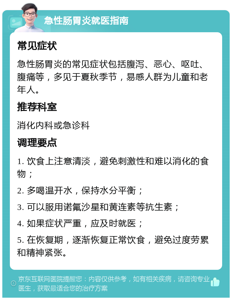 急性肠胃炎就医指南 常见症状 急性肠胃炎的常见症状包括腹泻、恶心、呕吐、腹痛等，多见于夏秋季节，易感人群为儿童和老年人。 推荐科室 消化内科或急诊科 调理要点 1. 饮食上注意清淡，避免刺激性和难以消化的食物； 2. 多喝温开水，保持水分平衡； 3. 可以服用诺氟沙星和黄连素等抗生素； 4. 如果症状严重，应及时就医； 5. 在恢复期，逐渐恢复正常饮食，避免过度劳累和精神紧张。