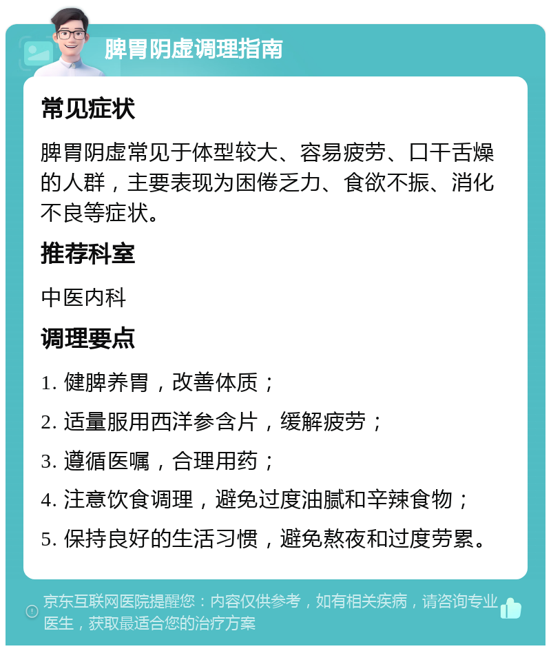 脾胃阴虚调理指南 常见症状 脾胃阴虚常见于体型较大、容易疲劳、口干舌燥的人群，主要表现为困倦乏力、食欲不振、消化不良等症状。 推荐科室 中医内科 调理要点 1. 健脾养胃，改善体质； 2. 适量服用西洋参含片，缓解疲劳； 3. 遵循医嘱，合理用药； 4. 注意饮食调理，避免过度油腻和辛辣食物； 5. 保持良好的生活习惯，避免熬夜和过度劳累。