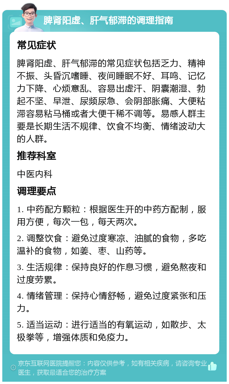 脾肾阳虚、肝气郁滞的调理指南 常见症状 脾肾阳虚、肝气郁滞的常见症状包括乏力、精神不振、头昏沉嗜睡、夜间睡眠不好、耳鸣、记忆力下降、心烦意乱、容易出虚汗、阴囊潮湿、勃起不坚、早泄、尿频尿急、会阴部胀痛、大便粘滞容易粘马桶或者大便干稀不调等。易感人群主要是长期生活不规律、饮食不均衡、情绪波动大的人群。 推荐科室 中医内科 调理要点 1. 中药配方颗粒：根据医生开的中药方配制，服用方便，每次一包，每天两次。 2. 调整饮食：避免过度寒凉、油腻的食物，多吃温补的食物，如姜、枣、山药等。 3. 生活规律：保持良好的作息习惯，避免熬夜和过度劳累。 4. 情绪管理：保持心情舒畅，避免过度紧张和压力。 5. 适当运动：进行适当的有氧运动，如散步、太极拳等，增强体质和免疫力。