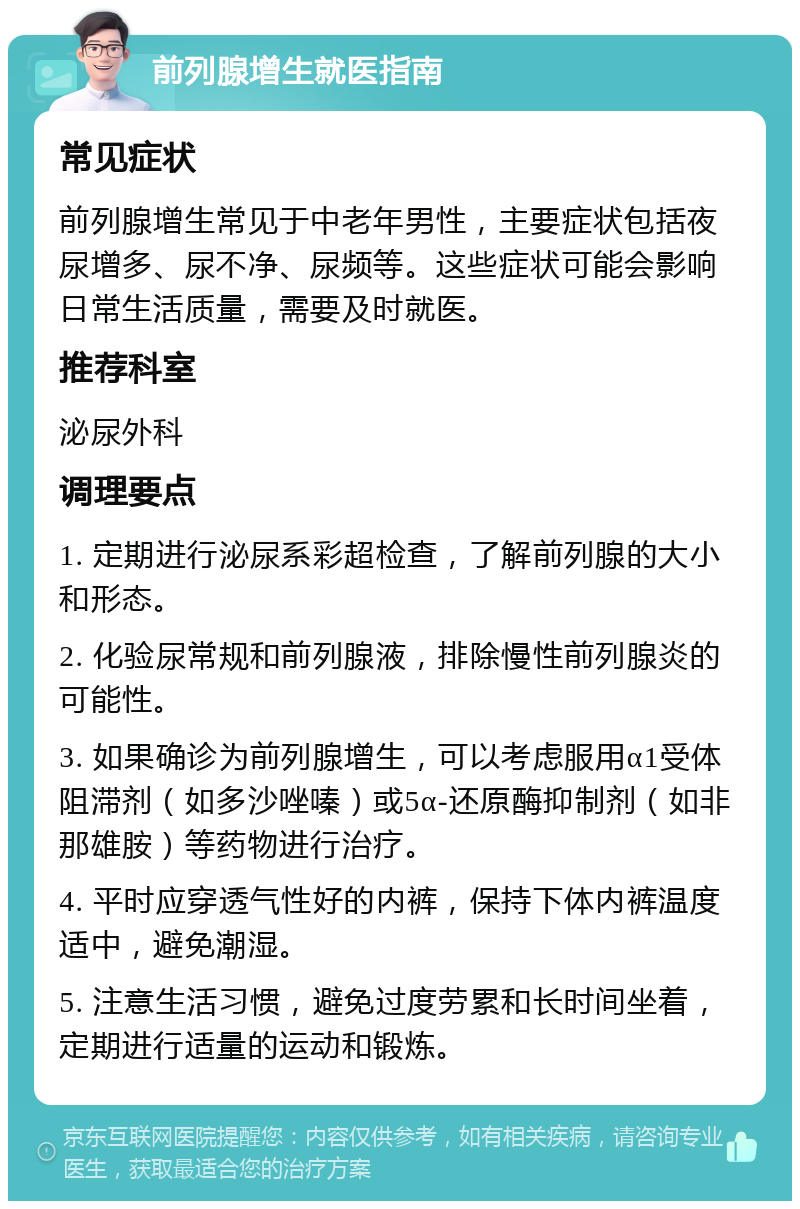 前列腺增生就医指南 常见症状 前列腺增生常见于中老年男性，主要症状包括夜尿增多、尿不净、尿频等。这些症状可能会影响日常生活质量，需要及时就医。 推荐科室 泌尿外科 调理要点 1. 定期进行泌尿系彩超检查，了解前列腺的大小和形态。 2. 化验尿常规和前列腺液，排除慢性前列腺炎的可能性。 3. 如果确诊为前列腺增生，可以考虑服用α1受体阻滞剂（如多沙唑嗪）或5α-还原酶抑制剂（如非那雄胺）等药物进行治疗。 4. 平时应穿透气性好的内裤，保持下体内裤温度适中，避免潮湿。 5. 注意生活习惯，避免过度劳累和长时间坐着，定期进行适量的运动和锻炼。