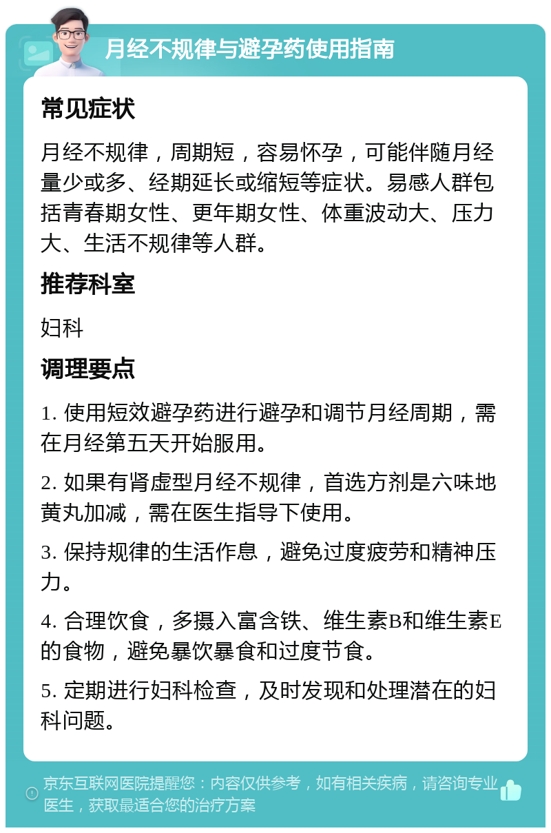 月经不规律与避孕药使用指南 常见症状 月经不规律，周期短，容易怀孕，可能伴随月经量少或多、经期延长或缩短等症状。易感人群包括青春期女性、更年期女性、体重波动大、压力大、生活不规律等人群。 推荐科室 妇科 调理要点 1. 使用短效避孕药进行避孕和调节月经周期，需在月经第五天开始服用。 2. 如果有肾虚型月经不规律，首选方剂是六味地黄丸加减，需在医生指导下使用。 3. 保持规律的生活作息，避免过度疲劳和精神压力。 4. 合理饮食，多摄入富含铁、维生素B和维生素E的食物，避免暴饮暴食和过度节食。 5. 定期进行妇科检查，及时发现和处理潜在的妇科问题。