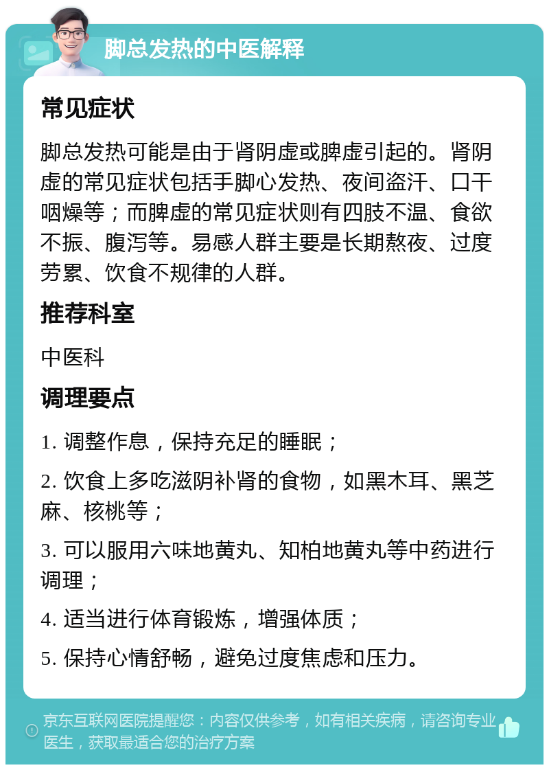 脚总发热的中医解释 常见症状 脚总发热可能是由于肾阴虚或脾虚引起的。肾阴虚的常见症状包括手脚心发热、夜间盗汗、口干咽燥等；而脾虚的常见症状则有四肢不温、食欲不振、腹泻等。易感人群主要是长期熬夜、过度劳累、饮食不规律的人群。 推荐科室 中医科 调理要点 1. 调整作息，保持充足的睡眠； 2. 饮食上多吃滋阴补肾的食物，如黑木耳、黑芝麻、核桃等； 3. 可以服用六味地黄丸、知柏地黄丸等中药进行调理； 4. 适当进行体育锻炼，增强体质； 5. 保持心情舒畅，避免过度焦虑和压力。