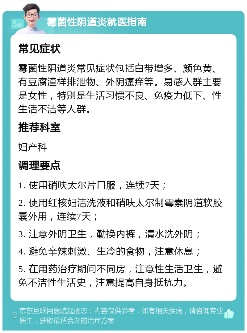 霉菌性阴道炎就医指南 常见症状 霉菌性阴道炎常见症状包括白带增多、颜色黄、有豆腐渣样排泄物、外阴瘙痒等。易感人群主要是女性，特别是生活习惯不良、免疫力低下、性生活不洁等人群。 推荐科室 妇产科 调理要点 1. 使用硝呋太尔片口服，连续7天； 2. 使用红核妇洁洗液和硝呋太尔制霉素阴道软胶囊外用，连续7天； 3. 注意外阴卫生，勤换内裤，清水洗外阴； 4. 避免辛辣刺激、生冷的食物，注意休息； 5. 在用药治疗期间不同房，注意性生活卫生，避免不洁性生活史，注意提高自身抵抗力。