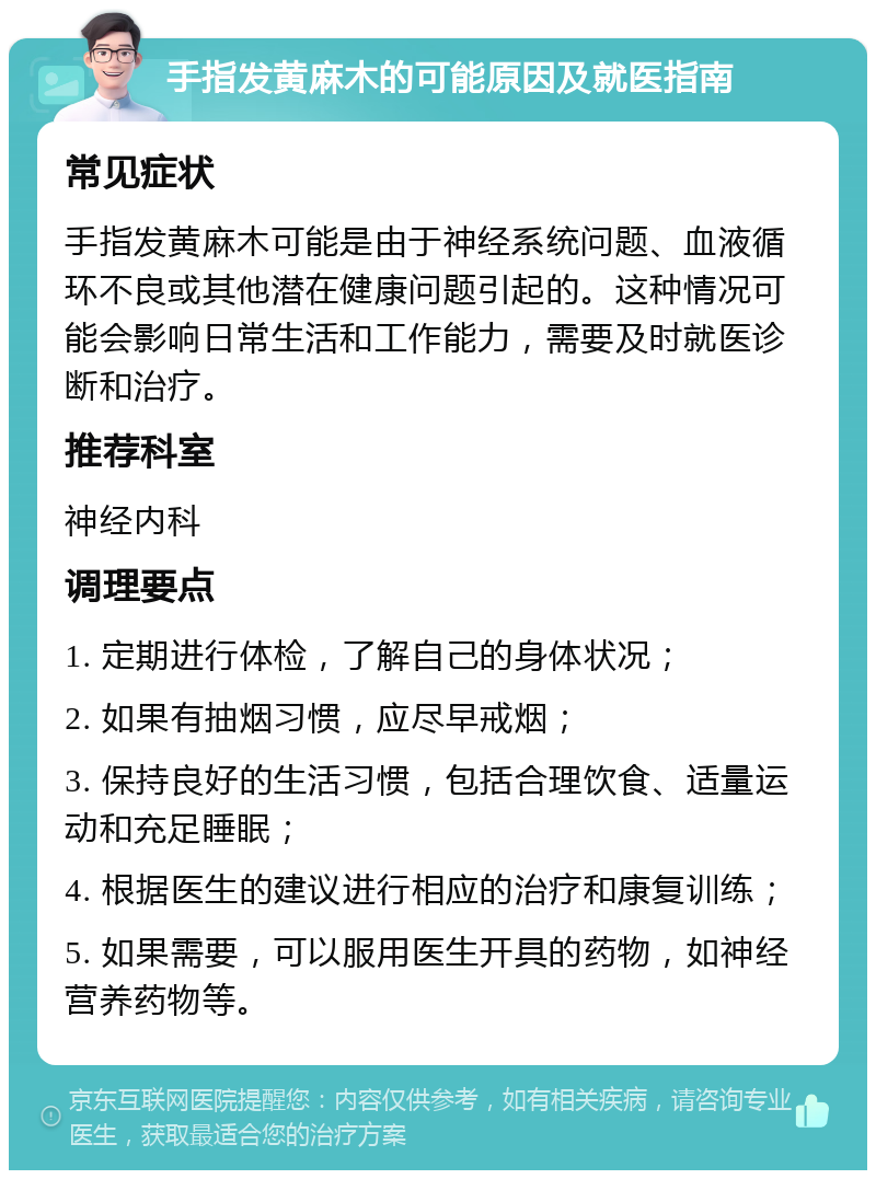 手指发黄麻木的可能原因及就医指南 常见症状 手指发黄麻木可能是由于神经系统问题、血液循环不良或其他潜在健康问题引起的。这种情况可能会影响日常生活和工作能力，需要及时就医诊断和治疗。 推荐科室 神经内科 调理要点 1. 定期进行体检，了解自己的身体状况； 2. 如果有抽烟习惯，应尽早戒烟； 3. 保持良好的生活习惯，包括合理饮食、适量运动和充足睡眠； 4. 根据医生的建议进行相应的治疗和康复训练； 5. 如果需要，可以服用医生开具的药物，如神经营养药物等。