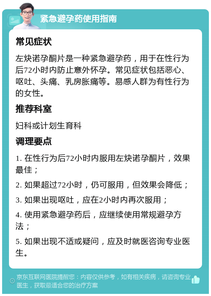 紧急避孕药使用指南 常见症状 左炔诺孕酮片是一种紧急避孕药，用于在性行为后72小时内防止意外怀孕。常见症状包括恶心、呕吐、头痛、乳房胀痛等。易感人群为有性行为的女性。 推荐科室 妇科或计划生育科 调理要点 1. 在性行为后72小时内服用左炔诺孕酮片，效果最佳； 2. 如果超过72小时，仍可服用，但效果会降低； 3. 如果出现呕吐，应在2小时内再次服用； 4. 使用紧急避孕药后，应继续使用常规避孕方法； 5. 如果出现不适或疑问，应及时就医咨询专业医生。