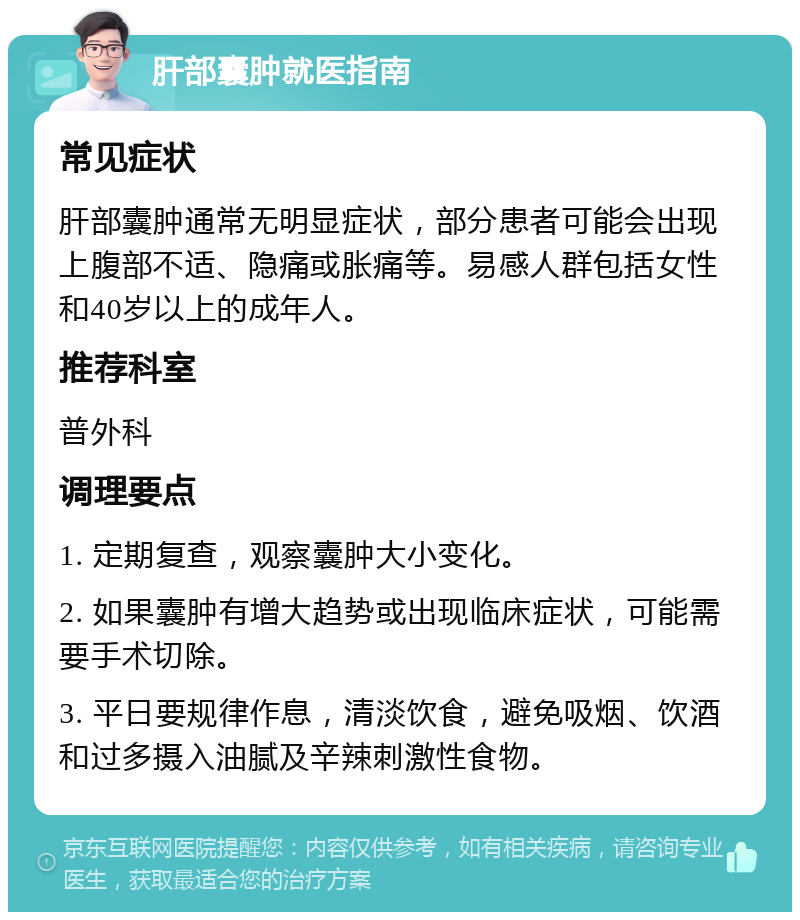 肝部囊肿就医指南 常见症状 肝部囊肿通常无明显症状，部分患者可能会出现上腹部不适、隐痛或胀痛等。易感人群包括女性和40岁以上的成年人。 推荐科室 普外科 调理要点 1. 定期复查，观察囊肿大小变化。 2. 如果囊肿有增大趋势或出现临床症状，可能需要手术切除。 3. 平日要规律作息，清淡饮食，避免吸烟、饮酒和过多摄入油腻及辛辣刺激性食物。