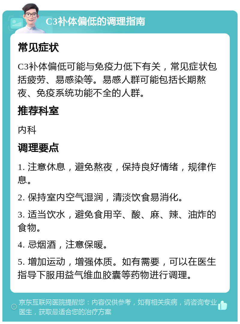 C3补体偏低的调理指南 常见症状 C3补体偏低可能与免疫力低下有关，常见症状包括疲劳、易感染等。易感人群可能包括长期熬夜、免疫系统功能不全的人群。 推荐科室 内科 调理要点 1. 注意休息，避免熬夜，保持良好情绪，规律作息。 2. 保持室内空气湿润，清淡饮食易消化。 3. 适当饮水，避免食用辛、酸、麻、辣、油炸的食物。 4. 忌烟酒，注意保暖。 5. 增加运动，增强体质。如有需要，可以在医生指导下服用益气维血胶囊等药物进行调理。