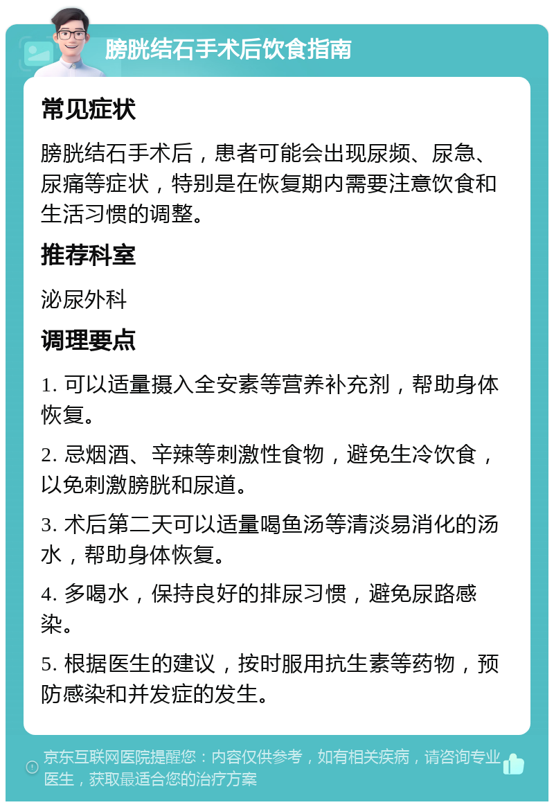 膀胱结石手术后饮食指南 常见症状 膀胱结石手术后，患者可能会出现尿频、尿急、尿痛等症状，特别是在恢复期内需要注意饮食和生活习惯的调整。 推荐科室 泌尿外科 调理要点 1. 可以适量摄入全安素等营养补充剂，帮助身体恢复。 2. 忌烟酒、辛辣等刺激性食物，避免生冷饮食，以免刺激膀胱和尿道。 3. 术后第二天可以适量喝鱼汤等清淡易消化的汤水，帮助身体恢复。 4. 多喝水，保持良好的排尿习惯，避免尿路感染。 5. 根据医生的建议，按时服用抗生素等药物，预防感染和并发症的发生。