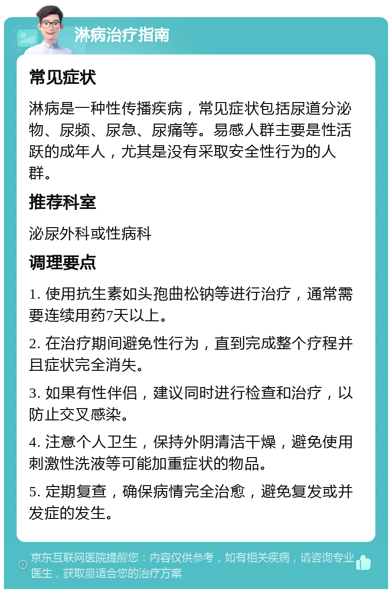 淋病治疗指南 常见症状 淋病是一种性传播疾病，常见症状包括尿道分泌物、尿频、尿急、尿痛等。易感人群主要是性活跃的成年人，尤其是没有采取安全性行为的人群。 推荐科室 泌尿外科或性病科 调理要点 1. 使用抗生素如头孢曲松钠等进行治疗，通常需要连续用药7天以上。 2. 在治疗期间避免性行为，直到完成整个疗程并且症状完全消失。 3. 如果有性伴侣，建议同时进行检查和治疗，以防止交叉感染。 4. 注意个人卫生，保持外阴清洁干燥，避免使用刺激性洗液等可能加重症状的物品。 5. 定期复查，确保病情完全治愈，避免复发或并发症的发生。