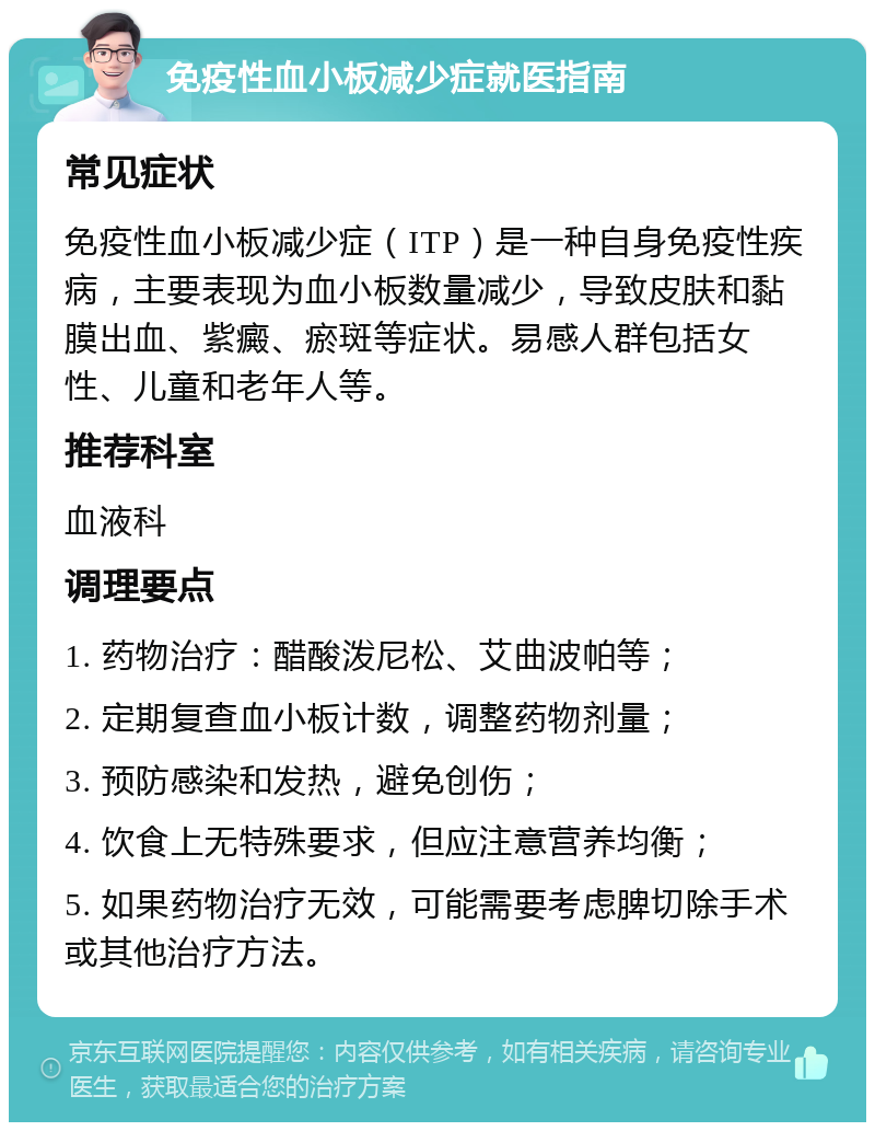 免疫性血小板减少症就医指南 常见症状 免疫性血小板减少症（ITP）是一种自身免疫性疾病，主要表现为血小板数量减少，导致皮肤和黏膜出血、紫癜、瘀斑等症状。易感人群包括女性、儿童和老年人等。 推荐科室 血液科 调理要点 1. 药物治疗：醋酸泼尼松、艾曲波帕等； 2. 定期复查血小板计数，调整药物剂量； 3. 预防感染和发热，避免创伤； 4. 饮食上无特殊要求，但应注意营养均衡； 5. 如果药物治疗无效，可能需要考虑脾切除手术或其他治疗方法。