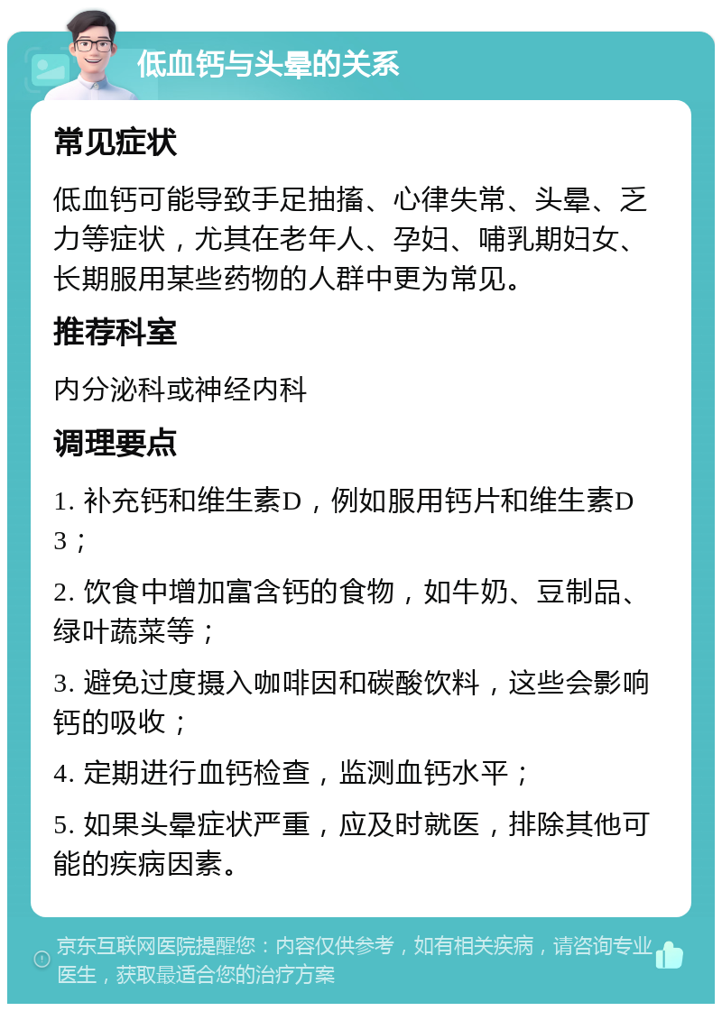 低血钙与头晕的关系 常见症状 低血钙可能导致手足抽搐、心律失常、头晕、乏力等症状，尤其在老年人、孕妇、哺乳期妇女、长期服用某些药物的人群中更为常见。 推荐科室 内分泌科或神经内科 调理要点 1. 补充钙和维生素D，例如服用钙片和维生素D3； 2. 饮食中增加富含钙的食物，如牛奶、豆制品、绿叶蔬菜等； 3. 避免过度摄入咖啡因和碳酸饮料，这些会影响钙的吸收； 4. 定期进行血钙检查，监测血钙水平； 5. 如果头晕症状严重，应及时就医，排除其他可能的疾病因素。