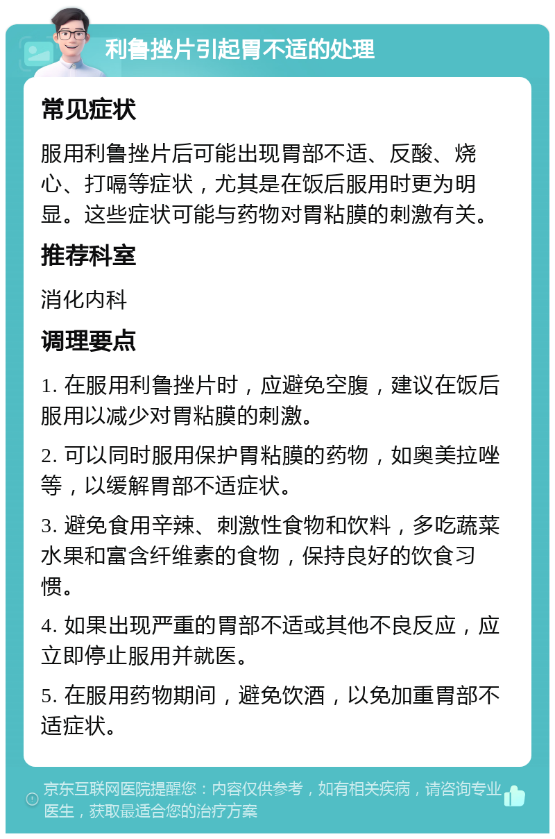 利鲁挫片引起胃不适的处理 常见症状 服用利鲁挫片后可能出现胃部不适、反酸、烧心、打嗝等症状，尤其是在饭后服用时更为明显。这些症状可能与药物对胃粘膜的刺激有关。 推荐科室 消化内科 调理要点 1. 在服用利鲁挫片时，应避免空腹，建议在饭后服用以减少对胃粘膜的刺激。 2. 可以同时服用保护胃粘膜的药物，如奥美拉唑等，以缓解胃部不适症状。 3. 避免食用辛辣、刺激性食物和饮料，多吃蔬菜水果和富含纤维素的食物，保持良好的饮食习惯。 4. 如果出现严重的胃部不适或其他不良反应，应立即停止服用并就医。 5. 在服用药物期间，避免饮酒，以免加重胃部不适症状。