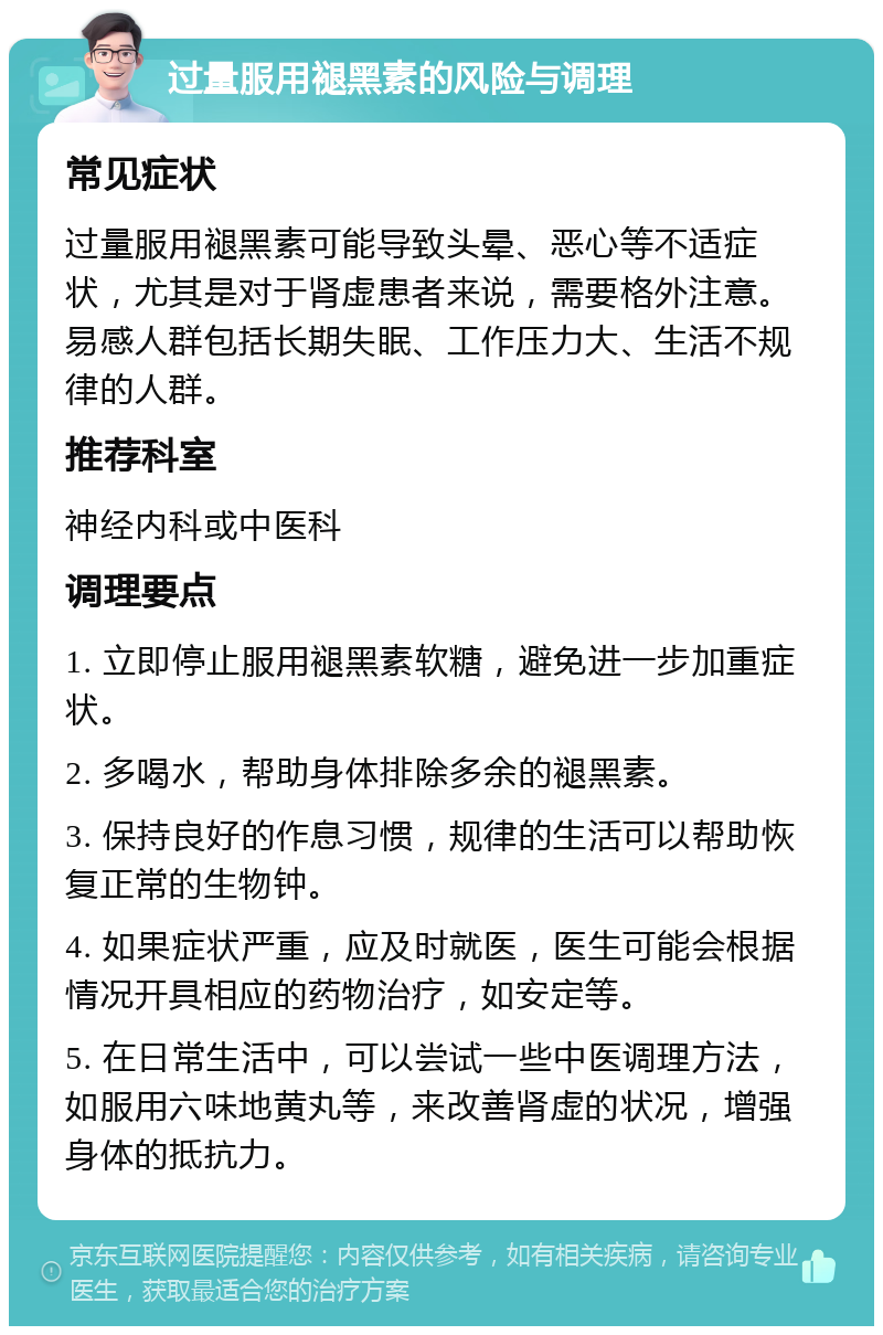 过量服用褪黑素的风险与调理 常见症状 过量服用褪黑素可能导致头晕、恶心等不适症状，尤其是对于肾虚患者来说，需要格外注意。易感人群包括长期失眠、工作压力大、生活不规律的人群。 推荐科室 神经内科或中医科 调理要点 1. 立即停止服用褪黑素软糖，避免进一步加重症状。 2. 多喝水，帮助身体排除多余的褪黑素。 3. 保持良好的作息习惯，规律的生活可以帮助恢复正常的生物钟。 4. 如果症状严重，应及时就医，医生可能会根据情况开具相应的药物治疗，如安定等。 5. 在日常生活中，可以尝试一些中医调理方法，如服用六味地黄丸等，来改善肾虚的状况，增强身体的抵抗力。