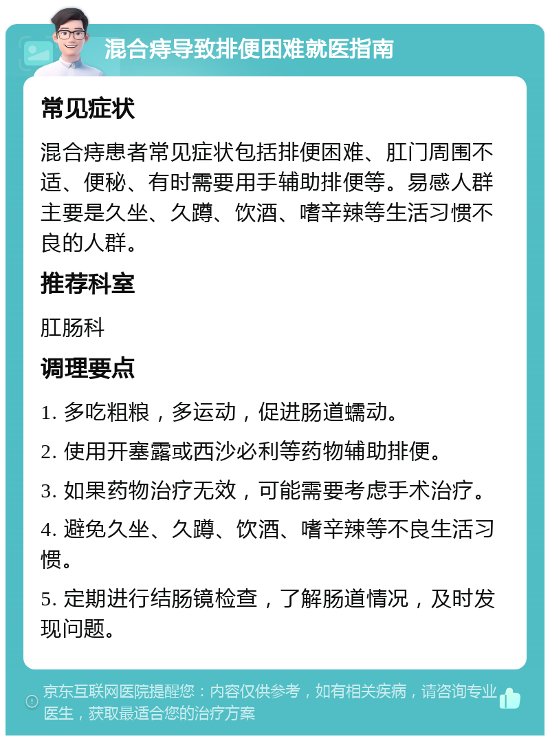 混合痔导致排便困难就医指南 常见症状 混合痔患者常见症状包括排便困难、肛门周围不适、便秘、有时需要用手辅助排便等。易感人群主要是久坐、久蹲、饮酒、嗜辛辣等生活习惯不良的人群。 推荐科室 肛肠科 调理要点 1. 多吃粗粮，多运动，促进肠道蠕动。 2. 使用开塞露或西沙必利等药物辅助排便。 3. 如果药物治疗无效，可能需要考虑手术治疗。 4. 避免久坐、久蹲、饮酒、嗜辛辣等不良生活习惯。 5. 定期进行结肠镜检查，了解肠道情况，及时发现问题。