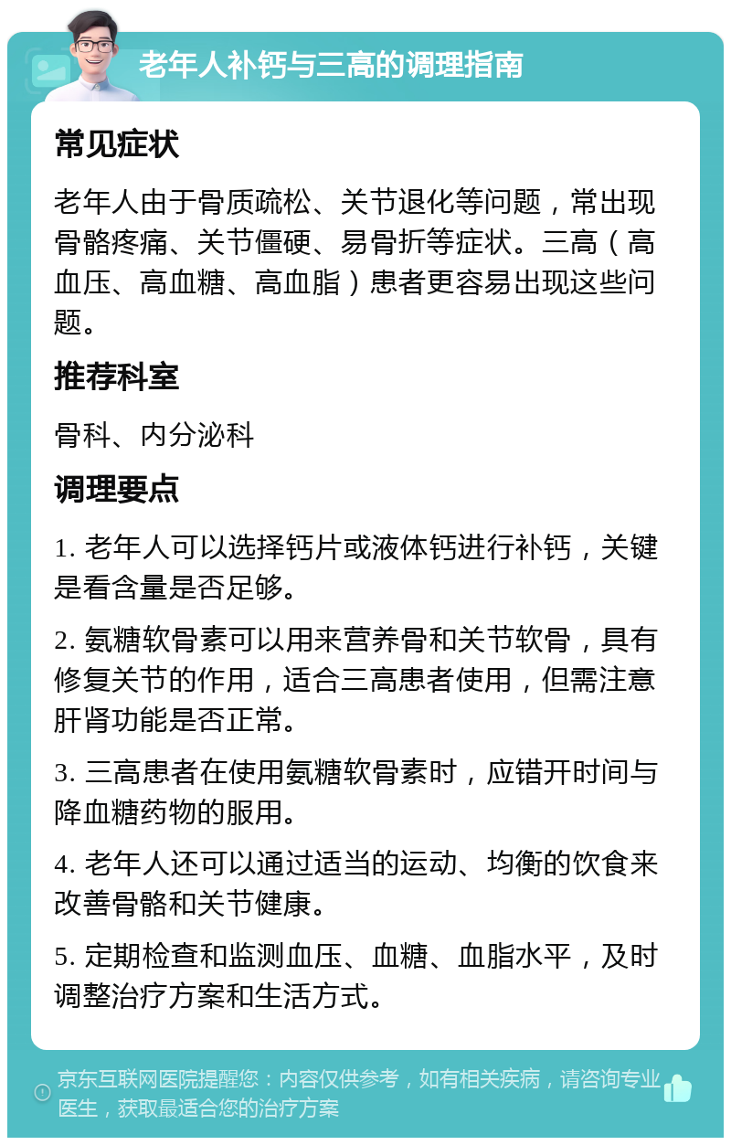 老年人补钙与三高的调理指南 常见症状 老年人由于骨质疏松、关节退化等问题，常出现骨骼疼痛、关节僵硬、易骨折等症状。三高（高血压、高血糖、高血脂）患者更容易出现这些问题。 推荐科室 骨科、内分泌科 调理要点 1. 老年人可以选择钙片或液体钙进行补钙，关键是看含量是否足够。 2. 氨糖软骨素可以用来营养骨和关节软骨，具有修复关节的作用，适合三高患者使用，但需注意肝肾功能是否正常。 3. 三高患者在使用氨糖软骨素时，应错开时间与降血糖药物的服用。 4. 老年人还可以通过适当的运动、均衡的饮食来改善骨骼和关节健康。 5. 定期检查和监测血压、血糖、血脂水平，及时调整治疗方案和生活方式。