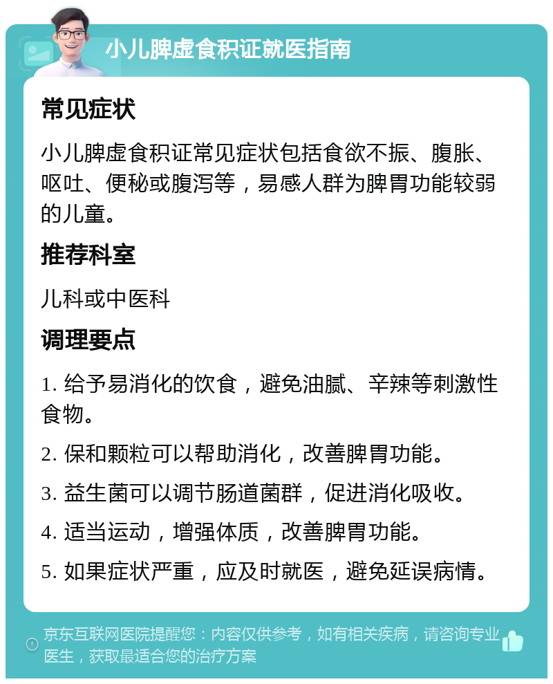 小儿脾虚食积证就医指南 常见症状 小儿脾虚食积证常见症状包括食欲不振、腹胀、呕吐、便秘或腹泻等，易感人群为脾胃功能较弱的儿童。 推荐科室 儿科或中医科 调理要点 1. 给予易消化的饮食，避免油腻、辛辣等刺激性食物。 2. 保和颗粒可以帮助消化，改善脾胃功能。 3. 益生菌可以调节肠道菌群，促进消化吸收。 4. 适当运动，增强体质，改善脾胃功能。 5. 如果症状严重，应及时就医，避免延误病情。