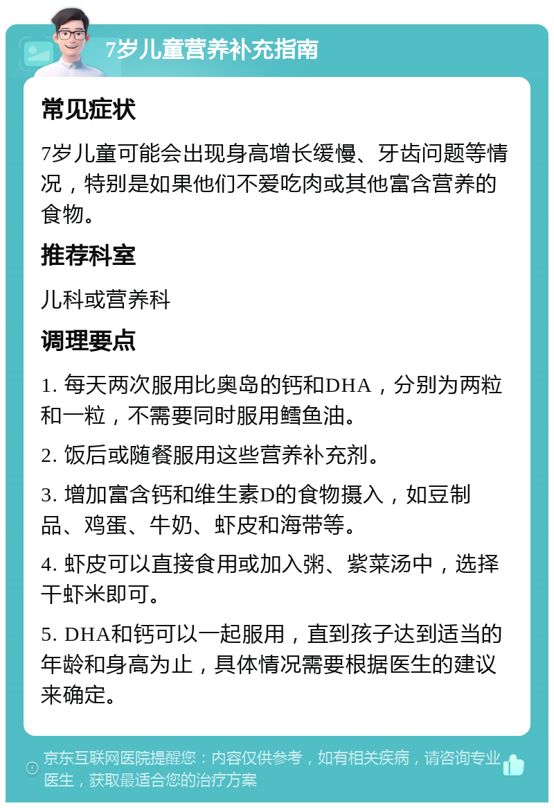 7岁儿童营养补充指南 常见症状 7岁儿童可能会出现身高增长缓慢、牙齿问题等情况，特别是如果他们不爱吃肉或其他富含营养的食物。 推荐科室 儿科或营养科 调理要点 1. 每天两次服用比奥岛的钙和DHA，分别为两粒和一粒，不需要同时服用鳕鱼油。 2. 饭后或随餐服用这些营养补充剂。 3. 增加富含钙和维生素D的食物摄入，如豆制品、鸡蛋、牛奶、虾皮和海带等。 4. 虾皮可以直接食用或加入粥、紫菜汤中，选择干虾米即可。 5. DHA和钙可以一起服用，直到孩子达到适当的年龄和身高为止，具体情况需要根据医生的建议来确定。