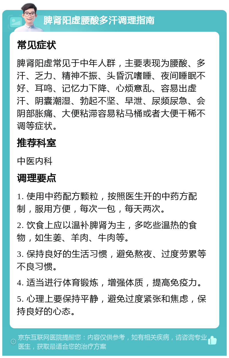 脾肾阳虚腰酸多汗调理指南 常见症状 脾肾阳虚常见于中年人群，主要表现为腰酸、多汗、乏力、精神不振、头昏沉嗜睡、夜间睡眠不好、耳鸣、记忆力下降、心烦意乱、容易出虚汗、阴囊潮湿、勃起不坚、早泄、尿频尿急、会阴部胀痛、大便粘滞容易粘马桶或者大便干稀不调等症状。 推荐科室 中医内科 调理要点 1. 使用中药配方颗粒，按照医生开的中药方配制，服用方便，每次一包，每天两次。 2. 饮食上应以温补脾肾为主，多吃些温热的食物，如生姜、羊肉、牛肉等。 3. 保持良好的生活习惯，避免熬夜、过度劳累等不良习惯。 4. 适当进行体育锻炼，增强体质，提高免疫力。 5. 心理上要保持平静，避免过度紧张和焦虑，保持良好的心态。