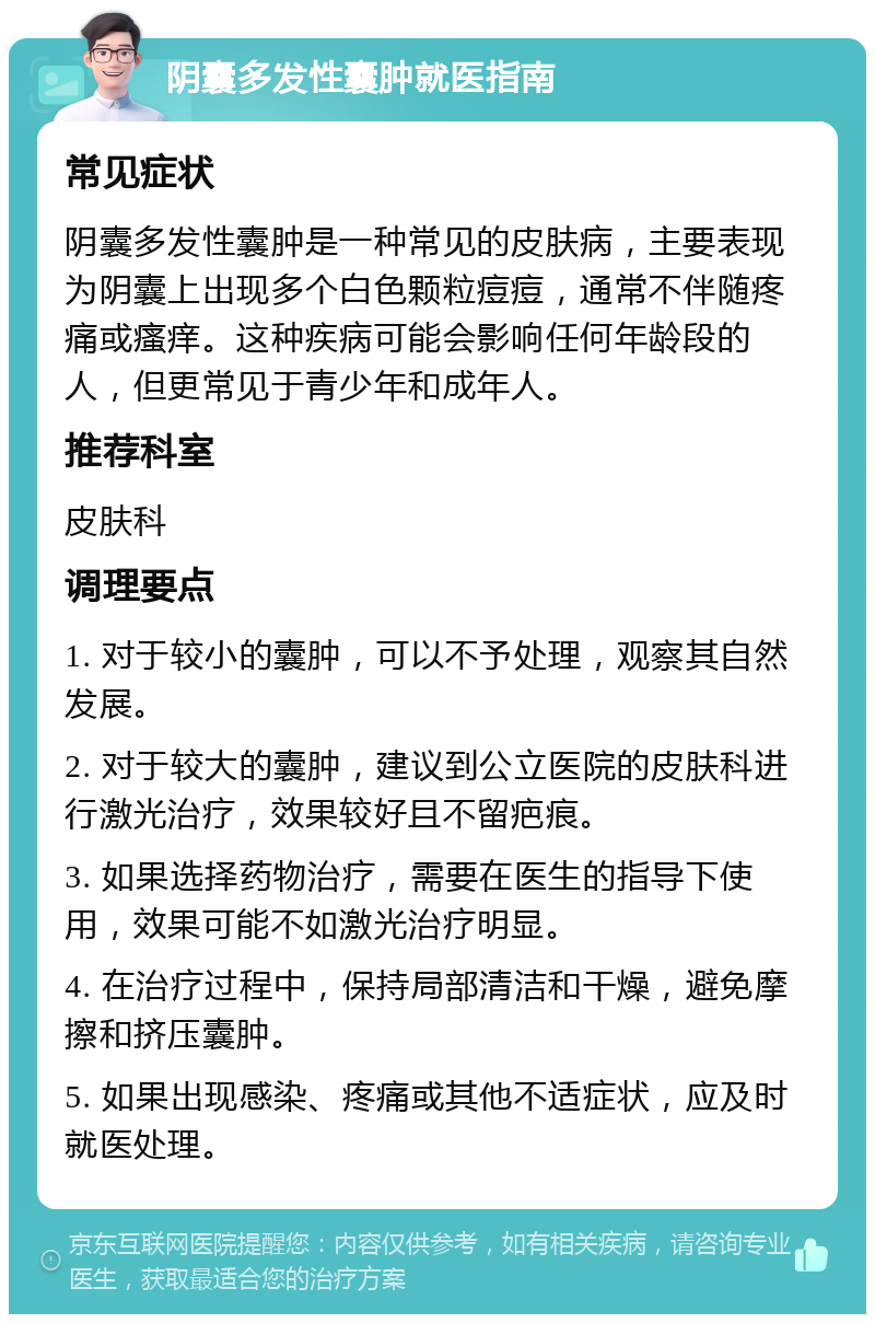 阴囊多发性囊肿就医指南 常见症状 阴囊多发性囊肿是一种常见的皮肤病，主要表现为阴囊上出现多个白色颗粒痘痘，通常不伴随疼痛或瘙痒。这种疾病可能会影响任何年龄段的人，但更常见于青少年和成年人。 推荐科室 皮肤科 调理要点 1. 对于较小的囊肿，可以不予处理，观察其自然发展。 2. 对于较大的囊肿，建议到公立医院的皮肤科进行激光治疗，效果较好且不留疤痕。 3. 如果选择药物治疗，需要在医生的指导下使用，效果可能不如激光治疗明显。 4. 在治疗过程中，保持局部清洁和干燥，避免摩擦和挤压囊肿。 5. 如果出现感染、疼痛或其他不适症状，应及时就医处理。