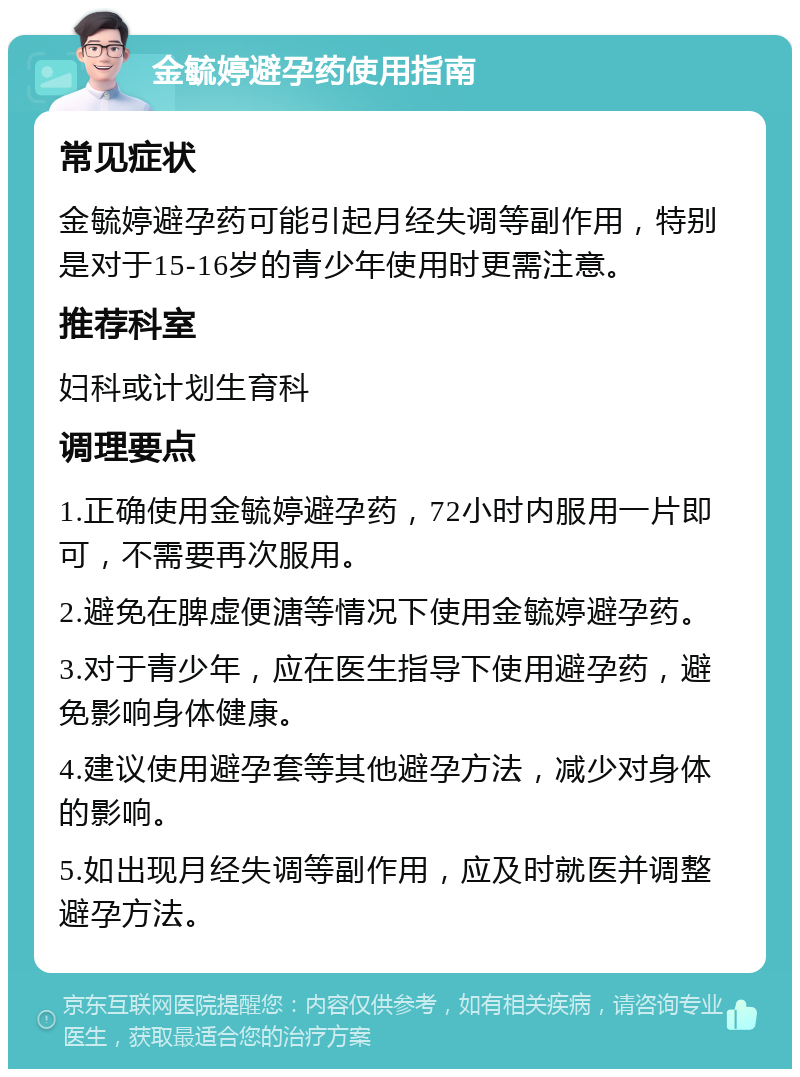 金毓婷避孕药使用指南 常见症状 金毓婷避孕药可能引起月经失调等副作用，特别是对于15-16岁的青少年使用时更需注意。 推荐科室 妇科或计划生育科 调理要点 1.正确使用金毓婷避孕药，72小时内服用一片即可，不需要再次服用。 2.避免在脾虚便溏等情况下使用金毓婷避孕药。 3.对于青少年，应在医生指导下使用避孕药，避免影响身体健康。 4.建议使用避孕套等其他避孕方法，减少对身体的影响。 5.如出现月经失调等副作用，应及时就医并调整避孕方法。