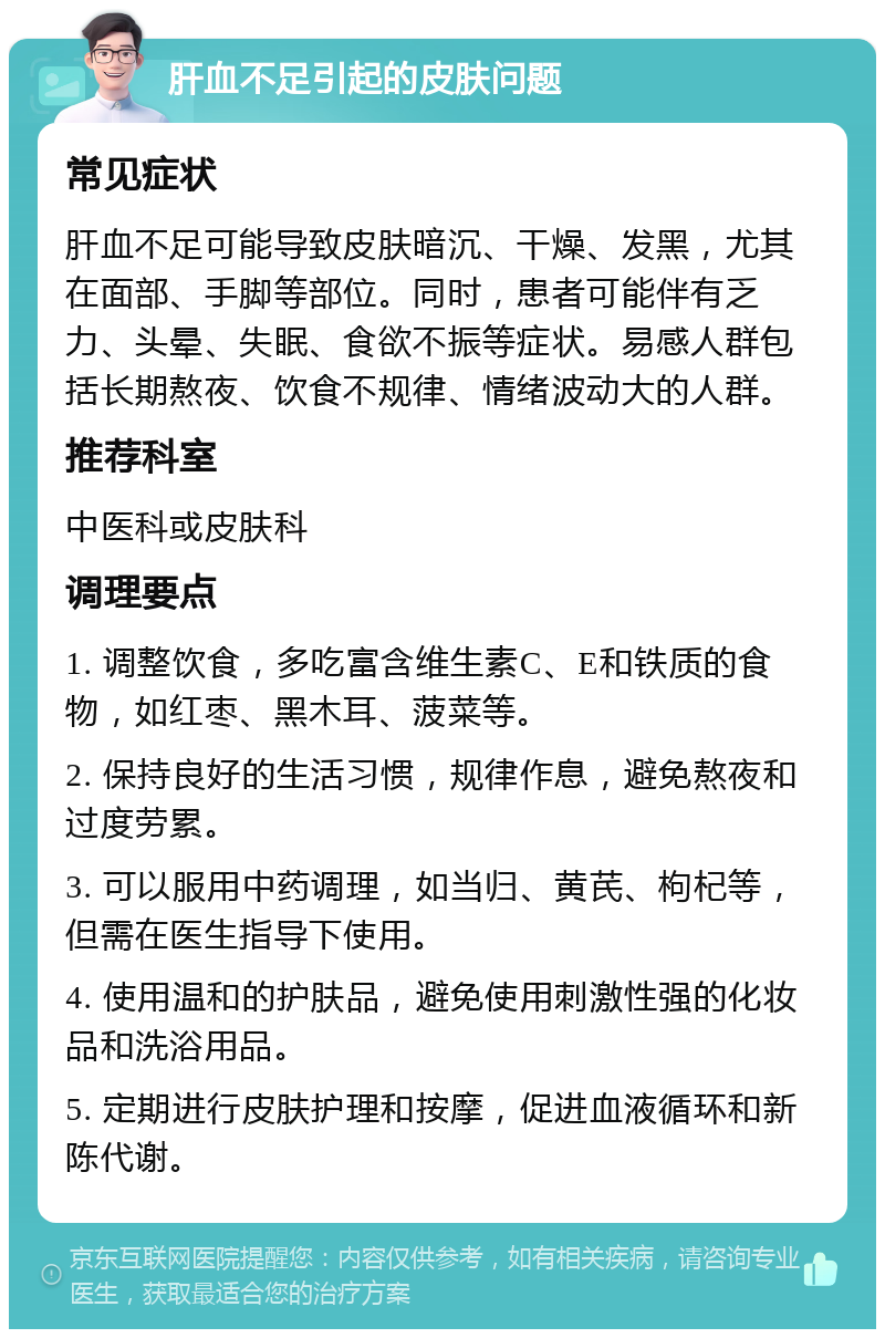 肝血不足引起的皮肤问题 常见症状 肝血不足可能导致皮肤暗沉、干燥、发黑，尤其在面部、手脚等部位。同时，患者可能伴有乏力、头晕、失眠、食欲不振等症状。易感人群包括长期熬夜、饮食不规律、情绪波动大的人群。 推荐科室 中医科或皮肤科 调理要点 1. 调整饮食，多吃富含维生素C、E和铁质的食物，如红枣、黑木耳、菠菜等。 2. 保持良好的生活习惯，规律作息，避免熬夜和过度劳累。 3. 可以服用中药调理，如当归、黄芪、枸杞等，但需在医生指导下使用。 4. 使用温和的护肤品，避免使用刺激性强的化妆品和洗浴用品。 5. 定期进行皮肤护理和按摩，促进血液循环和新陈代谢。