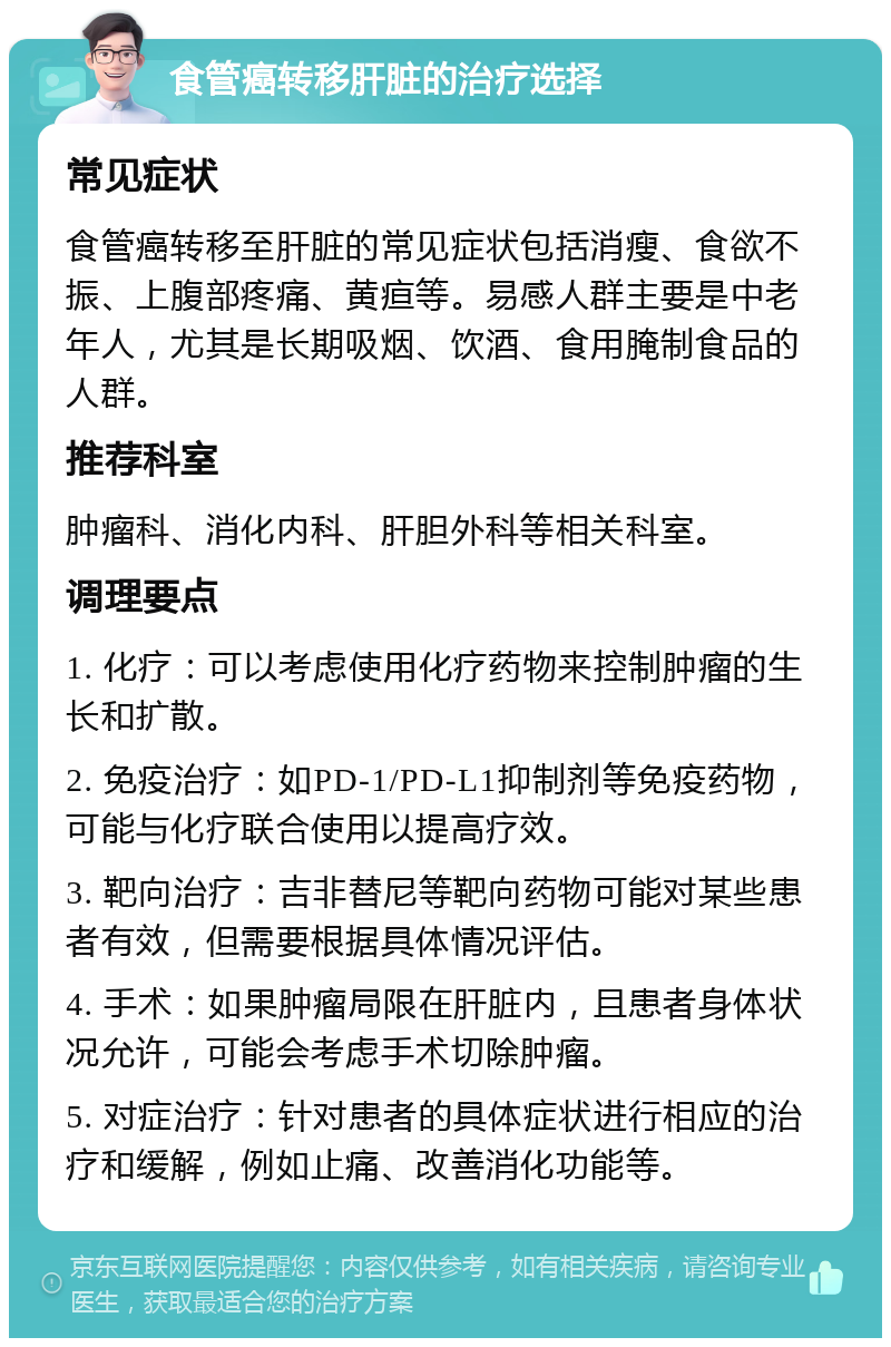 食管癌转移肝脏的治疗选择 常见症状 食管癌转移至肝脏的常见症状包括消瘦、食欲不振、上腹部疼痛、黄疸等。易感人群主要是中老年人，尤其是长期吸烟、饮酒、食用腌制食品的人群。 推荐科室 肿瘤科、消化内科、肝胆外科等相关科室。 调理要点 1. 化疗：可以考虑使用化疗药物来控制肿瘤的生长和扩散。 2. 免疫治疗：如PD-1/PD-L1抑制剂等免疫药物，可能与化疗联合使用以提高疗效。 3. 靶向治疗：吉非替尼等靶向药物可能对某些患者有效，但需要根据具体情况评估。 4. 手术：如果肿瘤局限在肝脏内，且患者身体状况允许，可能会考虑手术切除肿瘤。 5. 对症治疗：针对患者的具体症状进行相应的治疗和缓解，例如止痛、改善消化功能等。