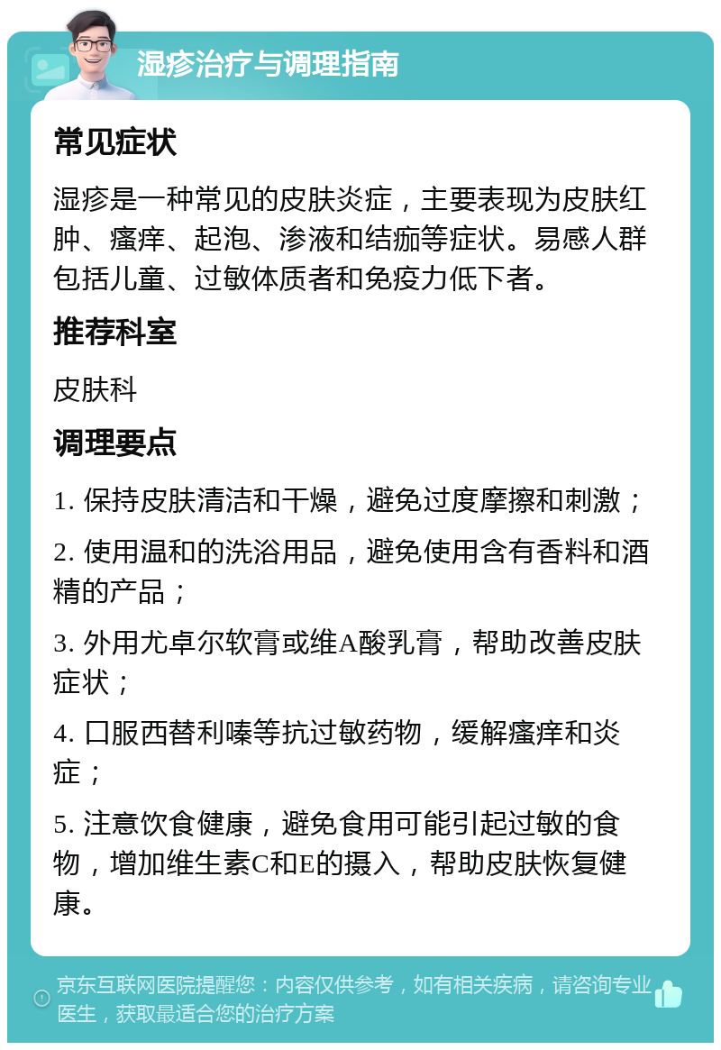 湿疹治疗与调理指南 常见症状 湿疹是一种常见的皮肤炎症，主要表现为皮肤红肿、瘙痒、起泡、渗液和结痂等症状。易感人群包括儿童、过敏体质者和免疫力低下者。 推荐科室 皮肤科 调理要点 1. 保持皮肤清洁和干燥，避免过度摩擦和刺激； 2. 使用温和的洗浴用品，避免使用含有香料和酒精的产品； 3. 外用尤卓尔软膏或维A酸乳膏，帮助改善皮肤症状； 4. 口服西替利嗪等抗过敏药物，缓解瘙痒和炎症； 5. 注意饮食健康，避免食用可能引起过敏的食物，增加维生素C和E的摄入，帮助皮肤恢复健康。