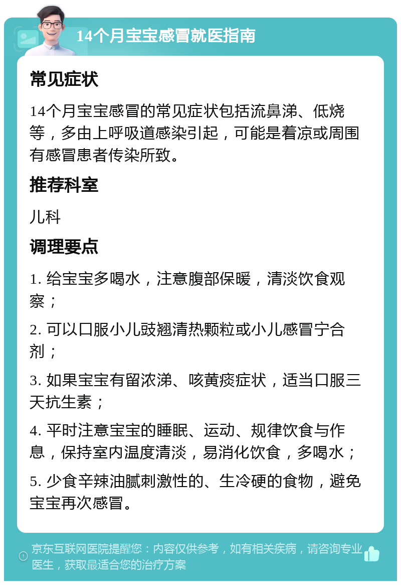 14个月宝宝感冒就医指南 常见症状 14个月宝宝感冒的常见症状包括流鼻涕、低烧等，多由上呼吸道感染引起，可能是着凉或周围有感冒患者传染所致。 推荐科室 儿科 调理要点 1. 给宝宝多喝水，注意腹部保暖，清淡饮食观察； 2. 可以口服小儿豉翘清热颗粒或小儿感冒宁合剂； 3. 如果宝宝有留浓涕、咳黄痰症状，适当口服三天抗生素； 4. 平时注意宝宝的睡眠、运动、规律饮食与作息，保持室内温度清淡，易消化饮食，多喝水； 5. 少食辛辣油腻刺激性的、生冷硬的食物，避免宝宝再次感冒。