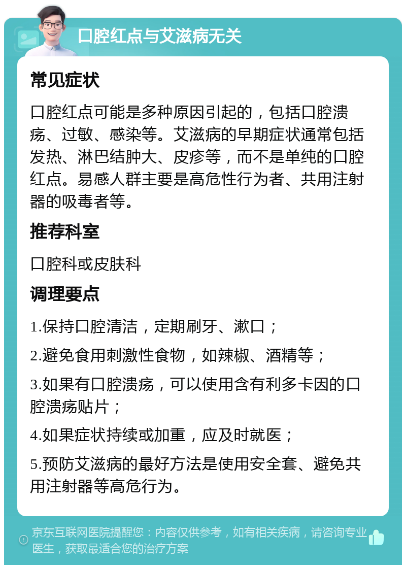 口腔红点与艾滋病无关 常见症状 口腔红点可能是多种原因引起的，包括口腔溃疡、过敏、感染等。艾滋病的早期症状通常包括发热、淋巴结肿大、皮疹等，而不是单纯的口腔红点。易感人群主要是高危性行为者、共用注射器的吸毒者等。 推荐科室 口腔科或皮肤科 调理要点 1.保持口腔清洁，定期刷牙、漱口； 2.避免食用刺激性食物，如辣椒、酒精等； 3.如果有口腔溃疡，可以使用含有利多卡因的口腔溃疡贴片； 4.如果症状持续或加重，应及时就医； 5.预防艾滋病的最好方法是使用安全套、避免共用注射器等高危行为。