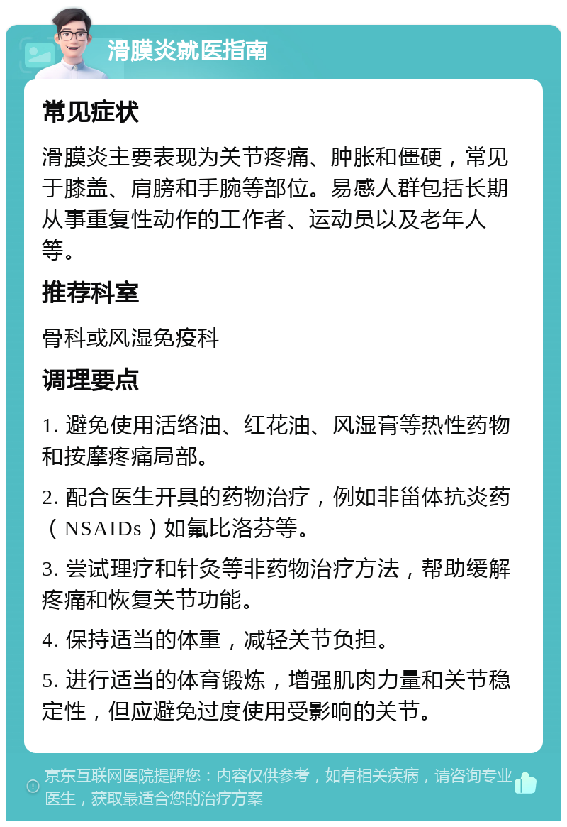 滑膜炎就医指南 常见症状 滑膜炎主要表现为关节疼痛、肿胀和僵硬，常见于膝盖、肩膀和手腕等部位。易感人群包括长期从事重复性动作的工作者、运动员以及老年人等。 推荐科室 骨科或风湿免疫科 调理要点 1. 避免使用活络油、红花油、风湿膏等热性药物和按摩疼痛局部。 2. 配合医生开具的药物治疗，例如非甾体抗炎药（NSAIDs）如氟比洛芬等。 3. 尝试理疗和针灸等非药物治疗方法，帮助缓解疼痛和恢复关节功能。 4. 保持适当的体重，减轻关节负担。 5. 进行适当的体育锻炼，增强肌肉力量和关节稳定性，但应避免过度使用受影响的关节。