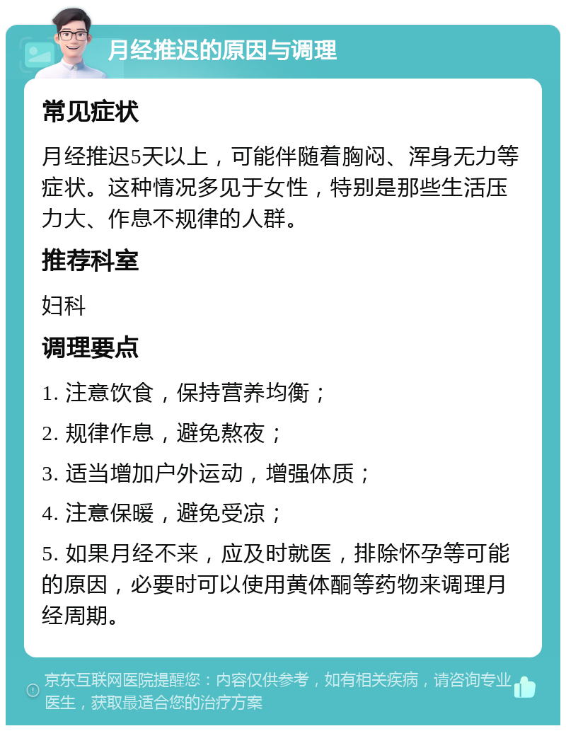 月经推迟的原因与调理 常见症状 月经推迟5天以上，可能伴随着胸闷、浑身无力等症状。这种情况多见于女性，特别是那些生活压力大、作息不规律的人群。 推荐科室 妇科 调理要点 1. 注意饮食，保持营养均衡； 2. 规律作息，避免熬夜； 3. 适当增加户外运动，增强体质； 4. 注意保暖，避免受凉； 5. 如果月经不来，应及时就医，排除怀孕等可能的原因，必要时可以使用黄体酮等药物来调理月经周期。