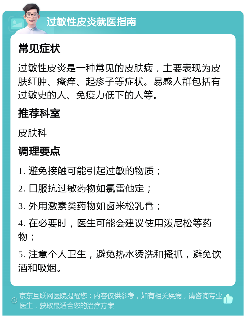 过敏性皮炎就医指南 常见症状 过敏性皮炎是一种常见的皮肤病，主要表现为皮肤红肿、瘙痒、起疹子等症状。易感人群包括有过敏史的人、免疫力低下的人等。 推荐科室 皮肤科 调理要点 1. 避免接触可能引起过敏的物质； 2. 口服抗过敏药物如氯雷他定； 3. 外用激素类药物如卤米松乳膏； 4. 在必要时，医生可能会建议使用泼尼松等药物； 5. 注意个人卫生，避免热水烫洗和搔抓，避免饮酒和吸烟。