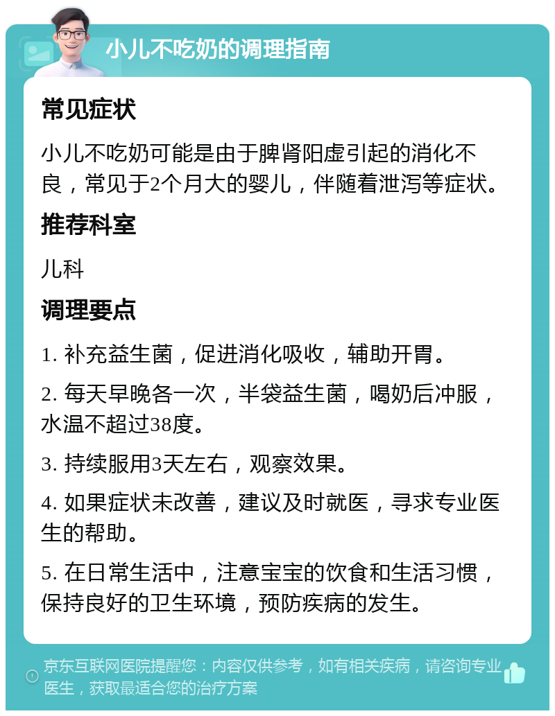 小儿不吃奶的调理指南 常见症状 小儿不吃奶可能是由于脾肾阳虚引起的消化不良，常见于2个月大的婴儿，伴随着泄泻等症状。 推荐科室 儿科 调理要点 1. 补充益生菌，促进消化吸收，辅助开胃。 2. 每天早晚各一次，半袋益生菌，喝奶后冲服，水温不超过38度。 3. 持续服用3天左右，观察效果。 4. 如果症状未改善，建议及时就医，寻求专业医生的帮助。 5. 在日常生活中，注意宝宝的饮食和生活习惯，保持良好的卫生环境，预防疾病的发生。