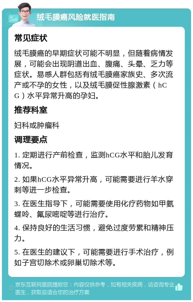 绒毛膜癌风险就医指南 常见症状 绒毛膜癌的早期症状可能不明显，但随着病情发展，可能会出现阴道出血、腹痛、头晕、乏力等症状。易感人群包括有绒毛膜癌家族史、多次流产或不孕的女性，以及绒毛膜促性腺激素（hCG）水平异常升高的孕妇。 推荐科室 妇科或肿瘤科 调理要点 1. 定期进行产前检查，监测hCG水平和胎儿发育情况。 2. 如果hCG水平异常升高，可能需要进行羊水穿刺等进一步检查。 3. 在医生指导下，可能需要使用化疗药物如甲氨蝶呤、氟尿嘧啶等进行治疗。 4. 保持良好的生活习惯，避免过度劳累和精神压力。 5. 在医生的建议下，可能需要进行手术治疗，例如子宫切除术或卵巢切除术等。